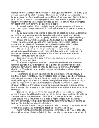 nerăbdarea ei sufletească o furnica prin tot trupul. Picioarele îi tresăreau şi se
simţea cuprinsă de o febră crescândă. Atunci se ridică şi, cu picioarele şi
braţele goale, în cămaşa ei lungă care o făcea să semene cu o fantomă, trecu
prin marea de lumină risipită pe podea, deschise fereastra şi privi afară.
Noaptea era atât de clară încât se vedea ca ziua, iar tânăra fată recunoştea
tot acest ţinut iubit cândva, pe când era o copilă.
În faţa ei se deschidea o pajişte largă, galbenă ca untul sub lumina
lunii. Doi copaci imenşi se ridicau la colţurile castelului, un platan la nord, un
tei la sud.
La capătul întinderii de iarbă o pădurice de boscheţi închidea domeniul
ocrotit împotriva uraganelor din larg de cinci rânduri de ulmi străvechi,
răsuciţi, tăiaţi în pantă, ca un acoperiş, de vântul mării cel veşnic dezlănţuit.
Parcul era mărginit pe ambele părţi de două alei de plopi înalţi cât
vedeai cu ochii, numiţi „peuples” în Normandia, care separa castelul
stăpânilor de cele două ferme vecine, unde stăteau familiile Couillard şi
Martin. Castelul îşi căpătase numele de la aceşti „peuples”.
Dincolo de acest domeniu se întindea o câmpie largă şi sălbatică,
presărată cu copăcei spinoşi, prin care vântul gemea şi se zbuciuma zi şi
noapte. Apoi coasta se prăvălea brusc într-o faleză de o sută de metri,
dreaptă şi albă, scăldată de valuri.
Jeanne privea până în zare întinderea unduitoare a valurilor, care
păreau că dorm sub stele.
În această linişte fără seamăn, miresmele pământului se revărsau.
Iasomia agăţată în jurul ferestrelor de la parter îşi răspândea neîncetat
parfumul pătrunzător care se unea cu boarea abia simţită a frunzelor
desfăcute. Valuri molcome de vânt treceau, aducând gust de aer sărat şi
miros de alge.
Tânăra fată se lăsă în voia fericirii de a respira; şi tihna peisajului o
linişti ca o baie răcoritoare, Toate vietăţile care se trezesc când se înserează
şi-şi ascund existenţa măruntă în pacea nopţii umpleau întunericul cu un
furnicar de zgomote în surdină. Păsări mari şi tăcute săgetau aerul ca nişte
pete, ca nişte umbre; bâzâitul insectelor nevăzute murmura în ureche;
drumuri grăbite se încrucişau prin iarba înrourată sau prin nisipurile aleilor
pustii. Numai câţiva broscoi melancolici înălţau spre lună orăcăitul lor scurt şi
monoton.
Jeannei i se părea că inima i se revarsă plină de şoapte ca noaptea
aceea limpede, tresăltând deodată de mii de dorinţe care dădeau târcoale, ca
vietăţile acelea nocturne care o înconjurau cu forfota lor. Ceva o unea cu
acea poezie vie; şi în lumina mătăsoasă a nopţii simţea cum o străbat
frisoane puternice, cum palpită de speranţe abia înmugurite, ca o adiere de
fericire. Se lăsă în voia visurilor de iubire.
Iubirea! De doi ani o simţea apropiindu-se cu nelinişti crescânde. Acum
era liberă să iubească, nu trebuia decât să-l întâlnească pe EL!
Cum va fi? Ea nu ştia deloc şi nici nu se întreba. El va fi EL şi atât. Ştia
doar că-l va adora din tot sufletul şi că el o va iubi cu toată puterea inimii lui.
 
