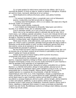 Cu un gest graţios îşi ridică trena costumului de călărie, sări în şa cu
uşurinţă de pasăre, în timp ce soţul ei, după ce salută cu stângăcie, încalecă
pe calul lui mare, normand, stând pe el ca un centaur.
Când dispărură la cotitura drumului, Julien, care părea încântat,
exclamă:
— Ce oameni încântători! Uite o cunoştinţă care o să ne folosească.
Jeanne, mulţumită şi ea fără să ştie de ce, răspunse:
— Contesa este fermecătoare, simt c-o s-o iubesc; dar soţul are o figură
de brută. Unde i-ai cunoscut?
El îşi freca vesel mâinile, mulţumit:
— I-am întâlnit din întâmplare la Briseville. Soţul pare cam dintr-o
bucată. E un vânător înrăit, dar un adevărat nobil.
Cina fu aproape veselă, ca şi cum o fericire ascunsă apăruse în casă.
Nimic nou nu se mai petrecu până în ultimele zile ale lui iulie. Într-o
marţi seara, cum stăteau aşezaţi sub platan, în jurul unei măsuţe de lemn pe
care se aflau două păhărele şi o sticlă cu rachiu, Jeanne scoase brusc un fel
de ţipăt şi, făcându-se palidă, îşi duse mâinile la pântece. O durere rapidă,
ascuţită, o străpunsese, apoi, dispăruse imediat.
Peste zece minute, simţi altă durere, care aură mai mult, deşi fu mai
puţin vie. Intră în casă cu greutate, aproape dusă pe braţe de soţul şi tatăl ci.
Distanţa scurtă dintre platan şi casă i se păru nesfârşită; gemea fără să-şi
dea seama, cerea să se oprească, să se aşeze, cuprinsă de o senzaţie
insuportabilă de greutate în pântece.
Nu era timpul să nască, asta era prevăzut pentru septembrie; dar cum
se temeau de un accident, puseră să se înhame o cabrioletă şi moş Simon
plecă în galop să-l Caute pe doctor.
Acesta ajunse pe la miezul nopţii şi dintr-o privire recunoscu
simptomele unei naşteri premature.
În pat durerile se mai micşorară, dar o nelinişte cumplită o zbuciuma pe
Jeanne, o epuizare deplină a întregii ei fiinţe, ceva ca un presentiment, o
atingere misterioasă a morţii. Era unul din acele momente în care moartea o
atât de aproape încât respiraţia ei ne îngheaţă inima.
Camera era plină de lume. Baroana se sufoca, prăvălită într-un fotoliu.
Baronul, cu mâinile tremurând, alerga în toate părţile, aducea lucruri, îl
întreba pe doctor, îşi pierduse capul. Julien mergea în lung şi în lat, cu figura
preocupată dar cu mintea limpede. Văduva Dentu stătea în picioare la
capătul patului cu o expresie de circumstanţă, o faţă dE. Femeie cu
experienţă pe care nimic nu o, miră. Îngrijitoare, moaşă, şi veghetoare de
morţi, primindu-i pe cei ce vin, auzind primul lor ţipăt, spălându-le pentru
prima dată trupul cu apă, învelindu-i pentru prima dată în rufărie, apoi
ascultând cu aceeaşi împăcare ultimul cuvânt, ultimul strigăt, ultima tresărire
a celor care pleacă, spălându-i şi pe ei pentru ultima oară, ştergând cu
buretele muiat în oţet corpul lor îmbătrânit, învelindu-l pentru ultima oară în
haine, căpătase o nepăsare fără margini în ceea ce priveşte accidentele
naşterii sau ale morţii. Bucătăreasa Ludivine şi mătuşa Lison stăteau ascunse
în dosul uşii de pe culoar.
 