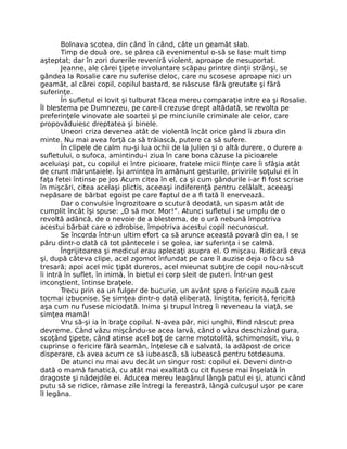 Bolnava scotea, din când în când, câte un geamăt slab.
Timp de două ore, se părea că evenimentul o-să se lase mult timp
aşteptat; dar în zori durerile reveniră violent, aproape de nesuportat.
Jeanne, ale cărei ţipete involuntare scăpau printre dinţii strânşi, se
gândea la Rosalie care nu suferise deloc, care nu scosese aproape nici un
geamăt, al cărei copil, copilul bastard, se născuse fără greutate şi fără
suferinţe.
În sufletul ei lovit şi tulburat făcea mereu comparaţie intre ea şi Rosalie.
Îl blestema pe Dumnezeu, pe care-l crezuse drept altădată, se revolta pe
preferinţele vinovate ale soartei şi pe minciunile criminale ale celor, care
propovăduiesc dreptatea şi binele.
Uneori criza devenea atât de violentă încât orice gând îi zbura din
minte. Nu mai avea forţă ca să trăiască, putere ca să sufere.
În clipele de calm nu-şi lua ochii de la Julien şi o altă durere, o durere a
sufletului, o sufoca, amintindu-i ziua în care bona căzuse la picioarele
aceluiaşi pat, cu copilul ei între picioare, fratele micii fiinţe care îi sfâşia atât
de crunt măruntaiele. Îşi amintea în amănunt gesturile, privirile soţului ei în
faţa fetei întinse pe jos Acum citea în el, ca şi cum gândurile i-ar fi fost scrise
în mişcări, citea acelaşi plictis, aceeaşi indiferenţă pentru celălalt, aceeaşi
nepăsare de bărbat egoist pe care faptul de a fi tată îl enervează.
Dar o convulsie îngrozitoare o scutură deodată, un spasm atât de
cumplit încât îşi spuse: „O să mor. Mor!”. Atunci sufletul i se umplu de o
revoltă adâncă, de o nevoie de a blestema, de o ură nebună împotriva
acestui bărbat care o zdrobise, împotriva acestui copil necunoscut.
Se încorda într-un ultim efort ca să arunce această povară din ea, I se
păru dintr-o dată că tot pântecele i se golea, iar suferinţa i se calmă.
Îngrijitoarea şi medicul erau aplecaţi asupra eI. O mişcau. Ridicară ceva
şi, după câteva clipe, acel zgomot înfundat pe care îl auzise deja o făcu să
tresară; apoi acel mic ţipăt dureros, acel mieunat subţire de copil nou-născut
îi intră în suflet, în inimă, în bietul ei corp sleit de puteri. Într-un gest
inconştient, întinse braţele.
Trecu prin ea un fulger de bucurie, un avânt spre o fericire nouă care
tocmai izbucnise. Se simţea dintr-o dată eliberată, liniştita, fericită, fericită
aşa cum nu fusese niciodată. Inima şi trupul întreg îi reveneau la viaţă, se
simţea mamă!
Vru să-şi ia în braţe copilul. N-avea păr, nici unghii, fiind născut prea
devreme. Când văzu mişcându-se acea larvă, când o văzu deschizând gura,
scoţând ţipete, când atinse acel boţ de carne mototolită, schimonosit, viu, o
cuprinse o fericire fără seamăn, înţelese că e salvată, la adăpost de orice
disperare, că avea acum ce să iubească, să iubească pentru totdeauna.
De atunci nu mai avu decât un singur rost: copilul ei. Deveni dintr-o
dată o mamă fanatică, cu atât mai exaltată cu cit fusese mai înşelată în
dragoste şi nădejdile ei. Aducea mereu leagănul lângă patul ei şi, atunci când
putu să se ridice, rămase zile întregi la fereastră, lângă culcuşul uşor pe care
îl legăna.
 