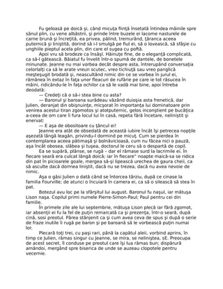 Fu geloasă pe doică şi, când micuţa fiinţă însetată întindea mâinile spre
sânul plin, cu vene albăstrii, şi prinde între buzele ei lacome nasturele de
carne brună şi încreţită, ea privea, pălind, tremurând, ţăranca aceea
puternică şi liniştită, dorind să i-l smulgă pe fiul ei, să o lovească, să sfâşie cu
unghiile pieptul acela plin, din care el sugea cu poftă.
Apoi vru să brodeze ca însăşI. Hăinuţe fine, de o eleganţă complicată,
ca să-l gătească. Băiatul fu învelit într-o spumă de dantele, de bonetele
minunate. Jeanne nu mai vorbea decât despre asta, întrerupând conversaţia
celorlalţi ca să le arate vreun scutec, vreo tichiuţă sau vreo panglică
meşteşugit brodată şi, neascultând nimic din ce se vorbea în jurul ei,
rămânea în extaz în faţa unor fleacuri de rufărie pe care ie tot răsucea în
mâini, ridicându-le în faţa ochilor ca să le vadă mai bine, apoi întreba
deodată:
— Credeţi că o să-i stea bine cu asta?
— Baronul şi baroana surâdeau văzând duioşia asta frenetică, dar
Julien, deranjat din obişnuinţe, micşorat în importanţa lui dominatoare prin
venirea acestui tiran zgomotos şi atotputernic, gelos inconştient pe bucăţica
a-ceea de om care îi fura locul lui în casă, repeta fără încetare, neliniştit şi
enervat:
— E aşa de obositoare cu ţâncul ei!
Jeanne era atât de obsedată de această iubire încât îşi petrecea nopţile
aşezată lângă leagăn, privindu-l dormind pe micuţ. Cum se pierdea în
contemplarea aceea pătimaşă şi bolnăvicioasă, cum nu făcea nici o pauză,
aşa încât obosea, slăbea şi tuşea, doctorul le ceru să o despartă de copil.
Ea se supără, plânse, se rugă – dar el rămase surd la lacrimile ei. În
fiecare seară era culcat lângă doică; iar în fiecare” noapte maică-sa se ridica
din pat în picioarele goale, mergea să-şi lipească urechea de gaura cheii, ca
să asculte dacă dormea liniştit, dacă nu se trezea, dacă nu avea nevoie de
nimic.
Aşa o găsi Julien o dată când se întorcea târziu, după ce cinase la
familia Fourville; de atunci o încuiară în camera ei, ca să o silească să stea în
pat.
Botezul avu loc pe la sfârşitul lui august. Baronul fu naşul, iar mătuşa
Lison naşa. Copilul primi numele Pierre-Simon-Paul; Paul pentru cei din
familie.
În primele zile ale lui septembrie, mătuşa Lison plecă iar fără zgomot,
iar absenţii ei fu la fel de puţin remarcată ca şi prezenţa, într-o seară, după
cină, sosi preotul. Părea stânjenit ca şi cum avea ceva de spus şi după o serie
de fraze inutile îi rugă pe baron şi pe baroană să le vorbească puţin numai
lor.
Plecară toţi trei, cu paşi rari, până la capătul aleii, vorbind aprins, în
timp ce Julien, rămas singur cu Jeanne, se mira, se neliniştea, sE. Preocupa
de acest secret, îl conduse pe preotul care îşi lua rămas bun; dispărură
amândoi, mergând spre biserica de unde se auzeau clopotele pentru
vecernie.
 