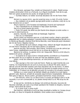 Era răcoare, aproape frig, ceilalţi se întoarseră în salon. Toată lumea
moţăia când Julien intră ca o furtună, cu o figură revoltată, încă de la uşă,
fără să-i pese că Jeanne era acolo, le strigă-socrilor lui:
— Sunteţi nebuni, la naiba! aruncaţi douăzeci de mii de franci fetei
ăleia!
Nimeni nu spuse nimic, aşa de surprinşi erau cu toţii. El urmă, furios:
— Nu credeam că se poate ajunge până acolo cu prostia; vreţi să nu ne
mai rămână nici un ban?
Atunci baronul, care începea să înţeleagă, încercă să-l oprească!
— Taci! Gândeşte-te că vorbeşti în faţa soţiei dumitale.
Dar el nu ţinea seama de nimic:
— Puţin îmi pasă; de altfel ea ştie foarte bine despre ce este vorba: e
un furt în detrimentul ei.
Jeanne, năucită, îl privea fără să înţeleagă. Îngăimă:
— Dar ce s-a întâmplat?
Atunci Julien se întoarse spre ea, o luă drept martor, drept o asociată
păgubită ele un câştig aşteptat, li povesti dintr-o dată înţelegerea făcută ca s-
o mărite pe Rosalie, zestrea fiind ferma Barville, care făcea pe puţin douăzeci
de mii de franci. Repeta mereu:
— Dar părinţii tăi sunt nebuni, draga mea, nebuni de legat! douăzeci de
mii de franci! douăzeci de mii de franci pentru un bastard!
Jeanne asculta, fără emoţie, fără mânie, mirându-se şi ea de calmul pe
care-l avea, nepăsătoare acum de tot ce nu ţinea de copilul ei.
Baronul se sufoca, nu găsea nimic să-i răspundă. Până la urmă izbucni,
bătând din picior, strigând:
— Ia seama la ce spui! Cine e vinovat pentru că trebuie s-o înzestrăm
pe fata asta? Al cui e copilul? Ai vrea să-l laşi de izbelişte acum?
Julien, mirat de violenţa baronului, se uită ţintă la el Reluă cu un ton
mai blând:
— Dar ajunge o mie cinci sute de franci, Toate au copii înainte de a se
mărita. Ce importanţă are că sunt ai unuia sau ai altuia? Pe când, dacă îi
dăruiţi una din fermele noastre care face douăzeci de mii de franci, în afară
de paguba pe care ne-o faceţi, înseamnă să spunem la toată lumea ce s-a
întâmplat; ar fi trebuit să vă gândiţi cel puţin la numele şi la situaţia noastră.
Vorbea cu o voce seacă, de bărbat stăpân pe dreptul lui şi pe logica
gândirii sale. Baronul, ameţit de această argumentare neaşteptată, rămăsese
fără glas în faţa lui. Atunci Julien, prinzând momentul, trase concluzia:
— Din fericire, nimic nu s-a făcut încă; îl cunosc pe băiatul care o ia de
nevastă, e un om cumsecade şi, st; poate aranja totul cu el. Mă ocup eu de
asta.
Şi ieşi pe loc, temându-se desigur să continue discuţia, bucuros de
tăcerea celorlalţi, pe care o lua drept aprobare De îndată ce dispăru, baronul
strigă, tremurând de mânie:
— O, e prea mult, e prea mult!
Dar Jeanne, ridicându-şi ochii pe faţa revoltată a tatălui ei, începu brusc
să râdă, cu râsul ei limpede de altădată, când vedea ceva caraghios.
 