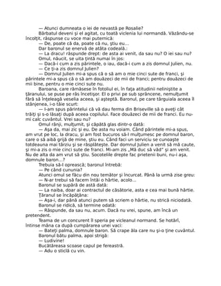 — Atunci dumneata o iei de nevastă pe Rosalie?
Bărbatul deveni şi el agitat, cu toată viclenia lui normandă. Văzându-se
încolţit, răspunse cu voce mai puternică:
— De, poate că da, poate că nu, ştiu eu…
Dar baronul se enervă de atâta codeală.:
— La dracu! răspunde drept: de asta ai venit, da sau nu? O iei sau nu?
Omul, năucit, se uita ţintă numai în jos:
— Dacă-i cum a zis părintele, o iau, dacă-i cum a zis domnul Julien, nu.
— Ce ţi-a zis domnul Julien?
— Domnul Julien mi-a spus că o să am o mie cinci sute de franci, şi
părintele mi-a spus că o să am douăzeci de mii de franci; pentru douăzeci de
mii bine, pentru o mie cinci sute nu.
Baroana, care rămăsese în fotoliul ei, în faţa atitudinii neliniştite a
ţăranului, se puse pe râs încetişor. El o privi pe sub sprâncene, nemulţumit
fără să înţeleagă veselia aceea, şi aşteptă. Baronul, pe care târguiala aceea îl
stânjenea, i-o tăie scurt:
— I-am spus părintelui că vă dau ferma din Briseville să o aveţi cât
trăiţi şi s-o lăsaţi după aceea copilului. Face douăzeci de mii de franci. Eu nu-
mi calc cuvântul. Vrei sau nu?
Omul rânji, mulţumit, şi căpătă glas dintr-o dată:
— Aşa da, mai zic şi eu. De asta nu voiam. Când părintele mi-a spus,
am vrut pe loc, la dracu, şi am fost bucuros să-l mulţumesc pe domnul baron,
care o să aibă grijă de mine, ştiu eu. Când faci un serviciu se cunoaşte
totdeauna mai târziu şi se răsplăteşte. Dar domnul Julien a venit să mă caute,
şi mi-a zis o mie cinci sute de franci. Mi-am zis „Mă duc să văd” şi am venit.
Nu de alta da am vrut să ştiu. Socotelile drepte fac prietenii buni, nu-i aşa,
domnule baron…?
Trebuia să-l oprească; baronul întrebă:
— Pe când cununia?
Atunci omul se făcu din nou temător şi încurcat. Până la urmă zise greu:
— N-ar trebui să facem întâi o hârtie, acolo…
Baronul se supără de astă dată:
— La naiba, doar ai contractul de căsătorie, asta e cea mai bună hârtie.
Ţăranul se încăpăţâna:
— Aşa-i, dar până atunci putem să scriem o hârtie, nu strică niciodată.
Baronul se ridică, să termine odată:
— Răspunde, da sau nu, acum. Dacă nu vrei, spune, am încă un
pretendent.
Teama de un concurent îl speria pe vicleanul normand. Se hotărî,
întinse mâna ca după cumpărarea unei vaci:
— Bateţi palma, domnule baron. Să crape ăla care nu şi-o ţine cuvântul.
Baronul bătu palma, apoi strigă:
— Ludivine!
Bucătăreasa scoase capul pe fereastră.
— Adu o sticlă cu vin.
 