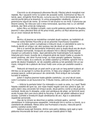 Ciocniră ca să stropească afacerea făcută. Flăcăul plecă mergând mai
repede. Nu-i spuseră nimic lui Julien de această vizită. Contractul se făcu în
taină, apoi, strigările fiind făcute, cununia avu loc într-o dimineaţă de luni. O
vecină purtă ţâncul la biserică, în urma proaspeţilor căsătoriţi, ca pe o
promisiune sigură de noroc. Şi nimeni în tot ţinutul nu se miră; îl pizmuiau pe
Dosire Leeoq. Se născuse sub o stea norocoasă, spuneau toţi cu un zâmbet
strâmb, dar fără urmă de indignare.
Julien făcu un tărăboi cumplit, care scurtă şederea părinţilor la Peuples.
Jeanne îi văzu plecând fără să fie prea tristă, pentru că Paul devenise pentru
ea un izvor nesecat de fericire.
IX.
Pentru că Jeanne se restabilise complet după naştere, se hotărâră să
întoarcă vizita familiei Fourville şi să se prezinte marchizului Coutelier.
La o licitaţie, Julien cumpărase o trăsură nouă, o cabrioletă la care nu
trebuia decât un singur cal, deci puteau ieşi de două ori pe lună.
Într-o zi senină de decembrie înhămară calul şi după două ore de drum
prin câmpia normandă, începură să coboare într-o vâlcea împădurită pe
margini şi cultivată la mijloc. Apoi pământurile însămânţate fură repede
înlocuite prin livezi, livezile de o mlaştină plină de trestii înalte şi uscate în
acest anotimp, ale căror frunze lungi, ca nişte panglici galbene, foşneau.
Dintr-o data, la o cotitură, se arătă castelul La Vrilette, sprijinit într-o
parte de dealul împădurit, iar de cealaltă udându-şi tot peretele într-un iaz
mare, mărginit de o pădure de brazi înalţi care urcau pe cealaltă coastă a
văii.
Trebuiră să treacă pe un pod vechi şi pe sub un larg portal Ludovic al
XIII-lea ca să ajungă în curtea de primire, în faţa unui elegant castel din
aceeaşi epocă, având pervazuri de cărămidă, fiind străjuit de turnuleţe
lucrate în ardezie.
Julien îi explica Jeannei toate părţile castelului, ca unul de-al casei,
care-l cunoştea ca pe buzunarul lui. Îl lăuda mereu, pătruns de frumuseţea
lui:
— Uită-te la portalul ăsta! Ce măreaţă e o casă ca asta, nu-i aşa? Toată
faţada cealaltă dă spre iaz, are nişte trepte regale care duc până la apă, iar
patru bărci stau ancorate tot timpul acolo, două pentru conte şi două pentru
contesă. Acolo jos în dreapta, unde vezi perdeaua de plopi, se termină iazul;
acolo începe râul care duce până la Fecamp. E plin de păsări sălbatice locul
acesta. Contele e înnebunit după vânătoarea de aici. Aşa e o adevărată
reşedinţă seniorială.
Uşa de la intrare se deschise şi palida contesă apăru, venind
zâmbitoare în întâmpinarea oaspeţilor, îmbrăcată într-o rochie cu trenă, ca o
castelană de altădată. Părea zâna cea frumoasă a lacului, născută parcă
pentru castelul acela nobil.
Salonul avea opt ferestre, dintre care patru dădeau spre apă şi spre
pădurea întunecată de brazi care urcau pe coastă până în faţă.
 