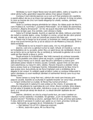 Verdeaţa cu luciri negre făcea iazul să pară adânc, sobru şi lugubru; iar
când vântul sufla, geamătul copacilor părea chiar glasul mlaştinii.
Contesa îi luă mâinile Jeannei ca şi cum ar.fi fost prietene din copilărie,
o aşeză alături de ea şi se trase mai aproape, pe un scăunel, în timp ce Julien,
în care se trezise de cinci luni toată eleganţa lui uitată, vorbea, zâmbea,
blând şi liniştit.
Vorbi cu contesa despre plimbările lor călare. Ea râdea puţin de felul în
care încăleca el, numindu-l „Cavalerul Poticneală”, iar el râdea de asemenea,
numind-o „Regina Amazoană”. Un foc de puşcă răsunând sub ferestre ti făcu
pe Jeanne să ţipe uşor. Era contele, care vânase o lişiţă.
Soţia lui îl strigă repede. Auziră un zgomot de vâsle, izbitura unei bărci
de metal şi contele apăru, uriaş, încălţat cu cizme, urmat de doi câini şiroind
de apă, roşcaţi ca şi el, care se culcară pe covorul din faţa uşii.
Părea mai în largul lui la el acasă, şi încântat că-i vede pe oaspeţi. Ceru
să se mai pună lemne pe foc şi să se aducă vin de Madeira şi biscuiţi. Dintr-o
dată exclamă:
— Rămâneţi la noi la masă în seara asta, nici nu mă gândesc!
Jeanne, care era cu gândul numai la copil, refuză; el insistă şi, cum ea
se încăpăţâna să nu accepte, Julien făcu un gest brusc de nerăbdare. Atunci
ea se temu să nu se facă iar râu şi certăreţ şi, torturată la gândul că n-o să-l
vadă pe Paul decât a doua zi, primi.
După-amiaza fu încântătoare. Mai întâi merseră să viziteze izvoarele.
Ţâşneau la poalele unei stânci pline de muşchi, curgând într-un bazin unde
apa se mişca mereu ca în clocot; apoi făcură o plimbare cu barca prin
adevărate poteci tăiate în trestia uscată. Contele, aşezat între cei doi câini
care adulmecau cu nasul în vânt, vâslea. Fiecare mişcare a vâslelor ridica
barca aceea mare şi o împingea înainte. Câteodată Jeanne îşi lăsa mina în
apa aceea rece, bucurându-se de fiorul îngheţat care o străbătea de la
degete în tot corpul. În celălalt capăt al bărcii, Julien şi contesa înfăşurată în
şaluri zâmbeau cu acel nesfârşit zâmbet cil oamenilor fericiţi care nu-şi mai
doresc nimic.
Scara venea cu lungi fiori reci, vânturi din nord care treceau prin
papura uscată. Soarele se scufunda în spatele brazilor iar cerul roşu, presărat
cu norişori strălucitori şi ciudaţi, îţi făcea frig numai privindu-l.
Se întoarseră în salonul în care ardea un foc imens. O senzaţie de
căldură şi de plăcere te cuprindea de cum intrai. Atunci contele, bine dispus,
îşi luă soţia în braţele lui de atlet, ridicând-o ca pe un copil până în dreptul
gurii, şi o sărută pe obraji de două ori, cu două sărutări apăsate de om
mulţumit.
Jeanne, zâmbind, se uita la uriaşul acela bun, pe care-l credeai un
căpcăun numai văzându-i mustăţile. Se gândea: „Cum ne înşelăm mereu
asupra tuturor!” Purtându-şi atunci, aproape fără să vrea, privirea spre Julien,
îl văzu stând în picioare în cadrul uşii, palid ca un mort, privindu-l ţintă pe
conte. Neliniştită, se apropie de el, întrebându-l în şoaptă:
— Eşti bolnav? Ce ai? El ii răspunse enervat:
— Nimic, lasă-mă-n pace, Mi s-a făcut frig.
 