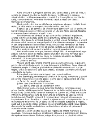 Când trecură în sufragerie, contele ceru voie să lase şi clinii să intre, şi
aceştia se aşezară imediat pe labele din spate, în stânga şi în dreapta
stăpânului lor. Le dădea mereu câte o bucăţică şi îi mângâia pe urechile lor
lungi, cu blană moale. Animalele întindeau capul, dădeau din coadă,
tremurau de mulţumire.
După masă, când Jeanne şi Julien se pregăteau să plece, contele îi mai
reţinu ca să le arate cum se pescuieşte la lumina unei făclii.
Îi aşeză, ca şi pe contesă, pe treptele care coborau în iaz, iar el urcă în
barcă împreună cu un servitor care ducea un uliu şi o făclie aprinsă. Noaptea
era senină şi rece sub cerul stropit cu aur.
Făclia făcea să se târască pe apă dâre de foc ciudate şi mişcătoare,
arunca lumini care dansau peste trestii şi luminau perdeaua de brazi. Şi
deodată, când barca îşi schimbă direcţia, o umbră uriaşă, fantastică, o umbră
do om se ridică deasupra marginii pădurii. Capul trecea de copaci, se pierdea
în cer, iar picioarele i se scufundau în iaz. Fiinţa aceea nemăsurat de mare
întinse braţele ca şi cum ar fi vrut să ajungă la stele. Acele braţe imense se
înălţară şi apoi căzură; se auzi imediat un zgomot Japă despicată.
Barca se întoarse încetişor, fantoma uriaşă păru că aleargă de-a lungul
pădurii luminate acum de făclie; apoi se afundă în orizontul nevăzut, apoi
apăru din nou, mai mică dar mai clară, cu mişcările ei aparte, pe faţada
castelului… Şi vocea groasă a contelui se auzi:
— Gilberte, am opt!
Vâslele izbiră apa. Umbra enormă stătea acum nemişcată, în picioare,
pe zid, dar micşorându-se din ce în ce în lungime şi în lăţime. Capul părea că
îi coboară, corpul îi slăbeşte, şi când domnul de Fourville urcă din nou pe
trepte, urmat de servitorul care ducea făclia, ajunsese la dimensiunile lui şi îi
copia toate gesturile.
Într-o plasă, contele avea opt peşti mari, care tresăltau.
Când Jeanne şi Julien mergeau spre casă, înfăşuraţi în mantale şi pături
pe care le împrumutaseră de la gazde, Jeanne spuse, aproape fără să vrea:
— Ce om de treabă c uriaşul ăsta!
Julien, care ţinea hăţurile, îi răspunse:
— Da, dar nu prea ştie să se poarte în lume.
Opt zile mai târziu, merseră Ia familia Coutelier, care trecea drept
prima familie nobilă a provinciei. Domeniul lor de la Reminil ajungea până în
oraşul Cany. Castelul nou construit în timpul lui Ludovic al XIV-lea era ascuns
într-un magnific parc ascuns de ziduri. De pe o înălţime se vedeau ruinele
fostului castel. Valeţi în uniformă îi conduseră pe vizitatori într-o cameră
impunătoare. Exact în mijloc o coloană susţinea o cupă uriaşă provenind de la
manufactura din Sevres. Pe un soclu se afla o scrisoare autografă a regelui,
pusă sub o placă de cristal, scrisoare în care marchizul Leopold-Herve-Joseph-
Germer de Varneville, de Rollebosc de Coutelier era invitat să primească
acest dar de la suveran.
Jeanne şi Julien se uitau la acel dar regal când intrară marchizul şi
marchiza. Femeia era pudrată, amabilă din obligaţie şi politicoasă din dorinţa
de a părea binevoitoare. Bărbatul, o figură impozantă, cu părul alb ridicat
 