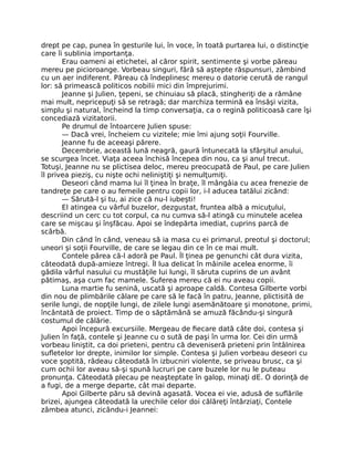 drept pe cap, punea în gesturile lui, în voce, în toată purtarea lui, o distincţie
care îi sublinia importanţa.
Erau oameni ai etichetei, al căror spirit, sentimente şi vorbe păreau
mereu pe picioroange. Vorbeau singuri, fără să aştepte răspunsuri, zâmbind
cu un aer indiferent. Păreau că îndeplinesc mereu o datorie cerută de rangul
lor: să primească politicos nobilii mici din împrejurimi.
Jeanne şi Julien, ţepeni, se chinuiau să placă, stingheriţi de a rămâne
mai mult, nepricepuţi să se retragă; dar marchiza termină ea însăşi vizita,
simplu şi natural, încheind la timp conversaţia, ca o regină politicoasă care îşi
concediază vizitatorii.
Pe drumul de întoarcere Julien spuse:
— Dacă vrei, încheiem cu vizitele; mie îmi ajung soţii Fourville.
Jeanne fu de aceeaşi părere.
Decembrie, această lună neagră, gaură întunecată la sfârşitul anului,
se scurgea încet. Viaţa aceea închisă începea din nou, ca şi anul trecut.
Totuşi, Jeanne nu se plictisea deloc, mereu preocupată de Paul, pe care Julien
îl privea pieziş, cu nişte ochi neliniştiţi şi nemulţumiţi.
Deseori când mama lui îl ţinea în braţe, îl mângâia cu acea frenezie de
tandreţe pe care o au femeile pentru copii lor, i-l aducea tatălui zicând:
— Sărută-l şi tu, ai zice că nu-l iubeşti!
El atingea cu vârful buzelor, dezgustat, fruntea albă a micuţului,
descriind un cerc cu tot corpul, ca nu cumva să-l atingă cu minutele acelea
care se mişcau şi înşfăcau. Apoi se îndepărta imediat, cuprins parcă de
scârbă.
Din când în când, veneau să ia masa cu ei primarul, preotul şi doctorul;
uneori şi soţii Fourville, de care se legau din ce în ce mai mult.
Contele părea că-l adoră pe Paul. Îl ţinea pe genunchi cât dura vizita,
câteodată după-amieze întregi. Îl lua delicat în mâinile acelea enorme, îi
gâdila vârful nasului cu mustăţile lui lungi, îl săruta cuprins de un avânt
pătimaş, aşa cum fac mamele. Suferea mereu că ei nu aveau copii.
Luna martie fu senină, uscată şi aproape caldă. Contesa Gilberte vorbi
din nou de plimbările călare pe care să le facă în patru, Jeanne, plictisită de
serile lungi, de nopţile lungi, de zilele lungi asemănătoare şi monotone, primi,
încântată de proiect. Timp de o săptămână se amuză făcându-şi singură
costumul de călărie.
Apoi începură excursiile. Mergeau de fiecare dată câte doi, contesa şi
Julien în faţă, contele şi Jeanne cu o sută de paşi în urma lor. Cei din urmă
vorbeau liniştit, ca doi prieteni, pentru că deveniseră prieteni prin întâlnirea
sufletelor lor drepte, inimilor lor simple. Contesa şi Julien vorbeau deseori cu
voce şoptită, râdeau câteodată în izbucniri violente, se priveau brusc, ca şi
cum ochii lor aveau să-şi spună lucruri pe care buzele lor nu le puteau
pronunţa. Câteodată plecau pe neaşteptate în galop, minaţi dE. O dorinţă de
a fugi, de a merge departe, cât mai departe.
Apoi Gilberte păru să devină agasată. Vocea ei vie, adusă de suflările
brizei, ajungea câteodată la urechile celor doi călăreţi întârziaţi, Contele
zâmbea atunci, zicându-i Jeannei:
 