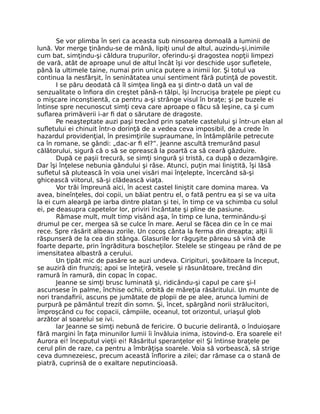 Se vor plimba în seri ca aceasta sub ninsoarea domoală a luminii de
lună. Vor merge ţinându-se de mână, lipiţi unul de altul, auzindu-şi,inimile
cum bat, simţindu-şi căldura trupurilor, oferindu-şi dragostea nopţii limpezi
de vară, atât de aproape unul de altul încât îşi vor deschide uşor sufletele,
până la ultimele taine, numai prin unica putere a inimii lor. Şi totul va
continua la nesfârşit, în seninătatea unui sentiment fără putinţă de povestit.
I se păru deodată că îl simţea lingă ea şi dintr-o dată un val de
senzualitate o înfiora din creştet până-n tălpi, îşi încrucişa braţele pe piept cu
o mişcare inconştientă, ca pentru a-şi strânge visul în braţe; şi pe buzele ei
întinse spre necunoscut simţi ceva care aproape o făcu să leşine, ca şi cum
suflarea primăverii i-ar fi dat o sărutare de dragoste.
Pe neaşteptate auzi paşi trecând prin spatele castelului şi într-un elan al
sufletului ei chinuit într-o dorinţă de a vedea ceva imposibil, de a crede în
hazardul providenţial, în presimţirile supraumane, în întâmplările petrecute
ca în romane, se gândi: „dac-ar fi el?”. Jeanne ascultă tremurând pasul
călătorului, sigură că o să se oprească la poartă ca să ceară găzduire.
După ce paşii trecură, se simţi singură şi tristă, ca după o dezamăgire.
Dar îşi înţelese nebunia gândului şi râse. Atunci, puţin mai liniştită, îşi lăsă
sufletul să plutească în voia unei visări mai înţelepte, încercând să-şi
ghicească viitorul, să-şi clădească viaţa.
Vor trăi împreună aici, în acest castel liniştit care domina marea. Va
avea, bineînţeles, doi copii, un băiat pentru el, o fată pentru ea şi se va uita
la ei cum aleargă pe iarba dintre platan şi tei, în timp ce va schimba cu solul
ei, pe deasupra capetelor lor, priviri încântate şi pline de pasiune.
Rămase mult, mult timp visând aşa, în timp ce luna, terminându-şi
drumul pe cer, mergea să se culce în mare. Aerul se făcea din ce în ce mai
rece. Spre răsărit albeau zorile. Un cocoş cânta la ferma din dreapta; alţii îi
răspunseră de la cea din stânga. Glasurile lor răguşite păreau să vină de
foarte departe, prin îngrăditura boscheţilor. Stelele se stingeau pe rând de pe
imensitatea albastră a cerului.
Un ţipăt mic de pasăre se auzi undeva. Ciripituri, şovăitoare la început,
se auziră din frunziş; apoi se înteţiră, vesele şi răsunătoare, trecând din
ramură în ramură, din copac în copac.
Jeanne se simţi brusc luminată şi, ridicându-şi capul pe care şi-l
ascunsese în palme, închise ochii, orbită de măreţia răsăritului. Un munte de
nori trandafirii, ascuns pe jumătate de plopii de pe alee, arunca lumini de
purpură pe pământul trezit din somn. Şi, încet, spărgând norii strălucitori,
împroşcând cu foc copacii, câmpiile, oceanul, tot orizontul, uriaşul glob
arzător al soarelui se ivi.
Iar Jeanne se simţi nebună de fericire. O bucurie delirantă, o înduioşare
fără margini în faţa minunilor lumii îi învăluia inima, istovind-o. Era soarele ei!
Aurora ei! începutul vieţii ei! Răsăritul speranţelor ei! Şi întinse braţele pe
cerul plin de raze, ca pentru a îmbrăţişa soarele. Voia să vorbească, să strige
ceva dumnezeiesc, precum această înflorire a zilei; dar rămase ca o stană de
piatră, cuprinsă de o exaltare neputincioasă.
 