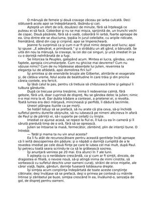 O mănuşă de femeie şi două cravaşe zăceau pe iarba culcată. Deci
stătuseră acolo apoi se îndepărtaseră, lăsându-şi caii.
Aşteptă un sfert de oră, douăzeci de minute, fără să înţeleagă ce
puteau ei să facă. Coborâse şi nu se mai mişca, sprijinită de, un trunchi vechi
de copac. Două păsărele, fără să o vadă, coborâră în iarbă, foarte aproape de
ea. Una dintre ele se zbuciuma, ţopăia în jurul celeilalte, cu aripile ridicate,
fremătând, dând din cap şi ciripind; apoi se împerecheară.
Jeanne fu surprinsă ca şi cum n-ar fi ştiut nimic despre acel lucru; apoi
îşi spuse: „E adevărat, e primăvară.” şi o străbătu un alt gând, o bănuială. Se
uită din nou la mănuşă, la cravaşe, la cei doi cai singuri, şi urcă imediat în şa
cu o dorinţă neînfrânată de a fugi.
Se întorcea la Peuples, galopând acum. Mintea ei lucra, gândea, unea
faptele, apropia circumstanţele. Cum nu ghicise mai devreme? Cum nu
văzuse nimic? Cum de nu înţelesese absenţele lui Julien, revenirea la
eleganţa lui de altădată, apoi domolirea firii lui?
Îşi amintea şi de enervările bruşte ale Gilbertei, alintările ei exagerate
şi, de câtăva vreme, felul acela de beatitudine în care trăia şi din pricina
căreia contele, era fericit.
Îşi lăsă calul la pas, pentru că trebuia să chibzuiască bine şi galopul îi
tulbura gândurile.
După ce trecuse prima tresărire, inima îi redevenise calmă, fără
gelozie, fără ură, doar cuprinsă de dispreţ. Nu se gândea deloc la Julien; nimic
n-o mai mira la el. Dar dubla trădare a contesei, a prietenei ei, o revolta.
Toată lumea era deci mârşavă, mincinoasă şi perfidă, îi dădură lacrimile.
Uneori plângea iluziile ca pe morţi.
Se hotărî totuşi să se prefacă, să nu arate că ştia ceva, să-şi închidă
sufletul pentru durerile obişnuite, să nu iubească pe nimeni altcineva în afară
de Paul şi de părinţii ei, să-i suporte pe ceilalţi cu linişte.
Imediat ce ajunse acasă, se repezi la fiul ei, îl luă cu ea în cameră şi îl
sărută pierdută timp de o oră, fără să se oprească.
Julien se întoarse la masă, fermecător, zâmbind, plin de intenţii bune. O
întrebă:
— Tatăl şi mama ta nu vin anul acesta?
Ea îi fu atât de recunoscătoare pentru această gentileţe încât aproape
că îi iertă descoperirea din pădure; şi o năpădi o dorinţă cumplită de a le
revedea imediat pe cele două fiinţe pe care le iubea cel mai mult, după Paul.
Îşi petrecu toată seara scriindu-le ca să le grăbească sosirea.
Îşi anunţară venirea pe 20 mai. Era atunci în 7 ale lunii.
Îi aştepta cu o nerăbdare crescândă, ca şi cum ar fi simţit, dincolo, de
dragostea ei filială, o nevoie nouă, să-şi atingă inima de inimi cinstite, să
vorbească cu sufletul deschis unor oameni curaţi, străini de orice mişelie, ale
căror viaţă, fapte, gânduri, dorinţe fuseseră totdeauna drepte.
Îşi simţea acum conştiinţa îndepărtată de toate aceste conştiinţe
clătinate; deşi învăţase să se prefacă, deşi o primea pe contesă cu mâinile
întinse şi zâmbetul pe buze, simţea crescând în ea, învăluind-o, senzaţia de
gol, de dispreţ pentru oameni.
 