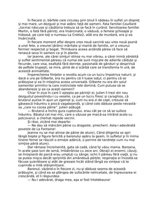 În fiecare zi, bârfele care circulau prin ţinut îi sădeau în suflet un dispreţ
şi mai mare, un dezgust şi mai adânc faţă de oameni. Fata familiei Couillard
„tocmai născuse şi căsătoria trebuia să se facă în curând. Servitoarea familiei
Martin, o fată fără părinţi, era însărcinată; o văduvă, o femeie şchioapă şi
hidoasă, pe care toţi o numeau La Crotte2, atât era de murdară, era şi ea
însărcinată.
În fiecare moment aflai despre vreo nouă sarcină sau vreo nouă poznă
a unei fete, a vreunei ţărănci măritate şi mamă de familie, ori a vreunui
fermier respectat şi bogat. 'Primăvara aceea arzândă părea că face să
renască seva în oameni ca şi în plante.
Iar Jeanne, ale cărei simţuri stinse nu mai vibrau, a cărei inimă zdrobită
şi suflet sentimental păreau că numai ele sunt mişcate de adierile călduţe şi
fecunde, care visa, exaltată fără dorinţe, pasionată de gânduri şi desprinsă
de poftele trupeşti, se mira, plină de o scârbă care se transforma în ură, de
această animalitate.
Împerecherea fiinţelor o revolta acum ca un lucru împotriva naturii, şi
dacă o ura pe Gilberte, era nu pentru că îi luase soţul, ci pentru că se
prăbuşise şi ea în mlaştina aceea universală. Gilberte nu era din soiul
oamenilor primitivi la care instinctele rele domină. Cum putuse să se
abandoneze şi ea ca aceşti oameni?
Chiar în ziua în care îi aştepta pe părinţii ei, Julien îi trezi din nou
dezgustul povestindu-i cu veselie, ca pe un lucru firesc şi caraghios, că
brutarul auzise în ajun un zgomot şi, cum nu era zi de copt, crezuse să
găsească înăuntru o pisică vagaboandă, şi când colo dăduse peste nevastă-
sa „care nu cocea pâine”. Julien adăugă:
— Brutarul a închis gura cuptorului, erau cât pe ce să se sufoce
înăuntru. Băiatul cel mai mic, care o văzuse pe maică-sa intrând acolo cu
potcovarul; a chemat repede vecinii.
Şi râse, zicând mai departe:
— Ne dau să mâncăm pâine cu dragoste, şmecherii. Asta-i adevărată
poveste de La Fontaine!
Jeanne nu se mai atinse de pâine de atunci, Când diligenta se opri
lângă trepte şi figura fericită a baronului apăru la geam, în sufletul şi în inima
tinerei femei se răscoli o emoţie adâncă, o pornire de tandreţe cum nu mai
simţise până atunci.
Dar rămase încremenită, gata să cadă, când îşi văzu mama. Baroana,
în acele şase luni de iarnă, îmbătrânise cu zece ani. Obrajii ei enormi, căzuţi,
se înroşiseră de parcă erau umpluţi cu sânge; ochii îi păreau fără viaţă, şi nu
se putea mişca decât sprijinită din amândouă părţile; respiraţia ei înceată-se
făcuse şuierătoare şi atât de greoaie încât stând lângă ea simţeai că te
cuprinde o milă stânjenitoare.
Baronul, văzând-o în fiecare zi, nu-şi dăduse seama de această
prăbuşire, şi când ea se plângea de sufocările neîncetate, de îngreunarea ei
crescândă, el îi răspundea:
— Nu-i adevărat, draga mea, aşa ai fost întotdeauna!
 