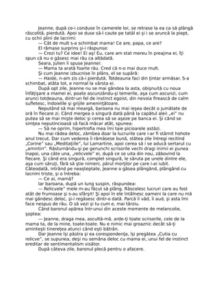 Jeanne, după ce-i conduse în camerele lor, se retrase la ea ca să plângă
răscolită, pierdută. Apoi se duse să-l caute pe tatăl ei şi i se aruncă la piept,
cu ochii plini de lacrimi:
— Cât de mult s-a schimbat mama! Ce are, papa, ce are?
El rămase surprins şi-i răspunse:
— Crezi tu? Ce idee! Ei aş! Eu, care am stat mereu în preajma ei, îţi
spun că nu o găsesc mai rău ca altădată.
Seara, Julien îi spuse Jeannei:
— Mama ta arată foarte rău. Cred că n-o mai duce mult.
Şi cum Jeanne izbucnise în plâns, el se supără:
— Haide, n-am zis că-i pierdută. Totdeauna faci din ţintar armăsar. S-a
schimbat, atâta tot, e normal la vârsta ei.
După opt zile, Jeanne nu se mai gândea la asta, obişnuită cu noua
înfăţişare a mamei ei, poate ascunzându-şi temerile, aşa cum ascunzi, cum
arunci totdeauna, dintr-un fel de instinct egoist, din nevoia firească de calm
sufletesc, îndoielile şi grijile ameninţătoare.
Neputând să mai meargă, baroana nu mai ieşea decât o jumătate de
oră în fiecare zi. Când mergea o singură dată până la capătul aleii „ei” nu
putea să se mai mişte deloc şi cerea să se aşeze pe banca ei. Şi când se
simţea neputincioasă să facă măcar atât, spunea:
— Să ne oprim, hipertrofia mea îmi taie picioarele astăzi.
Nu mai râdea deloc, zâmbea doar la lucrurile care i-ar fi stârnit hohote
anul trecut. Dar cum vederea îi rămăsese bună, stătea zile întregi recitind
„Corine” sau „Meditaţiile”, lui Lamartine, apoi cerea să i se aducă sertarul cu
„amintiri”. Răsturnându-şi pe genunchi scrisorile vechi dragi inimii ei punea
înapoi, una câte una, „relicvele” ei, după ce se uita din nou, zăbovind la
fiecare. Şi când era singură, complet singură, le săruta pe unele dintre ele,
aşa cum săruţi, fără să ştie nimeni, părul morţilor pe care i-ai iubit.
Câteodată, intrând pe neaşteptate, Jeanne o găsea plângând, plângând cu
lacrimi triste, şi o întreba:
— Ce ai, mamă?
Iar baroana, după un lung suspin, răspundea:
— Relicvele” mele m-au făcut să plâng. Răscolesc lucruri care au fost
atât de frumoase şi s-au sfârşit! Şi apoi în ele întâlnesc oameni la care nu mă
mai gândesc deloc, şi-i regăsesc dintr-o dată. Parcă îi văd, îi aud, şi asta îmi
face nespus de rău. O să vezi şi tu cum e, mai târziu.
Când baronul apărea într-unui din aceste momente de melancolie,
şoptea:
— Jeanne, draga mea, ascultă-mă, arde-ţi toate scrisorile, cele de la
mama ta, de la mine, toate-toate. Nu e nimic mai groaznic decât să-ţi
aminteşti tinereţea atunci când eşti bătrân.
Dar Jeanne îşi păstra şi ea corespondenţa, îşi pregătea „Cutia cu
relicve”, se supunea, deşi nu semăna deloc cu mama ei, unui fel de instinct
ereditar de sentimentalism visător.
După câteva zile, baronul plecă pentru o afacere.
 