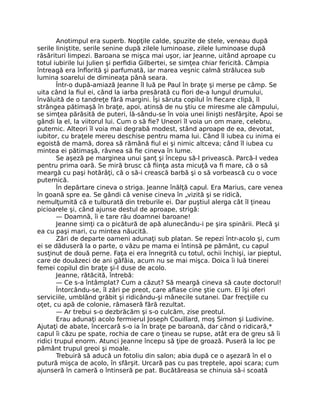 Anotimpul era superb. Nopţile calde, spuzite de stele, veneau după
serile liniştite, serile senine după zilele luminoase, zilele luminoase după
răsărituri limpezi. Baroana se mişca mai uşor, iar Jeanne, uitând aproape cu
totul iubirile lui Julien şi perfidia Gilbertei, se simţea chiar fericită. Câmpia
întreagă era înflorită şi parfumată, iar marea veşnic calmă strălucea sub
lumina soarelui de dimineaţa până seara.
Într-o după-amiază Jeanne îl luă pe Paul în braţe şi merse pe câmp. Se
uita când la fiul ei, când la iarba presărată cu flori de-a lungul drumului,
învăluită de o tandreţe fără margini. Îşi săruta copilul în fiecare clipă, îl
strângea pătimaşă în braţe, apoi, atinsă de nu ştiu ce miresme ale câmpului,
se simţea părăsită de puteri, lă-sându-se în voia unei linişti nesfârşite, Apoi se
gândi la el, la viitorul lui. Cum o să fie? Uneori îl voia un om mare, celebru,
puternic. Alteori îl voia mai degrabă modest, stând aproape de ea, devotat,
iubitor, cu braţele mereu deschise pentru mama lui. Când îl iubea cu inima ei
egoistă de mamă, dorea să rămână fiul ei şi nimic altceva; când îl iubea cu
mintea ei pătimaşă, râvnea să fie cineva în lume.
Se aşeză pe marginea unui şanţ şi începu să-l privească. Parcă-l vedea
pentru prima oară. Se miră brusc că fiinţa asta micuţă va fi mare, că o să
meargă cu paşi hotărâţi, că o să-i crească barbă şi o să vorbească cu o voce
puternică.
În depărtare cineva o striga. Jeanne înălţă capul. Era Marius, care venea
în goană spre ea. Se gândi că venise cineva în „vizită şi se ridică,
nemulţumită că e tulburată din treburile ei. Dar puştiul alerga cât îl ţineau
picioarele şi, când ajunse destul de aproape, strigă:
— Doamnă, îi e tare rău doamnei baroane!
Jeanne simţi ca o picătură de apă alunecându-i pe şira spinării. Plecă şi
ea cu paşi mari, cu mintea năucită.
Zări de departe oameni adunaţi sub platan. Se repezi într-acolo şi, cum
ei se dăduseră la o parte, o văzu pe mama ei întinsă pe pământ, cu capul
susţinut de două perne. Faţa ei era înnegrită cu totul, ochii închişi, iar pieptul,
care de douăzeci de ani gâfâia, acum nu se mai mişca. Doica îi luă tinerei
femei copilul din braţe şi-l duse de acolo.
Jeanne, rătăcită, întrebă:
— Ce s-a întâmplat? Cum a căzut? Să meargă cineva să caute doctorul!
Întorcându-se, îl zări pe preot, care aflase cine ştie cum. El îşi oferi
serviciile, umblând grăbit şi ridicându-şi mânecile sutanei. Dar frecţiile cu
oţet, cu apă de colonie, rămaseră fără rezultat.
— Ar trebui s-o dezbrăcăm şi s-o culcăm, zise preotul.
Erau adunaţi acolo fermierul Joseph Couillard, moş Simon şi Ludivine.
Ajutaţi de abate, încercară s-o ia în braţe pe baroană, dar când o ridicară,*
capul îi căzu pe spate, rochia de care o ţineau se rupse, atât era de greu să îi
ridici trupul enorm. Atunci Jeanne începu să ţipe de groază. Puseră la loc pe
pământ trupul greoi şi moale.
Trebuiră să aducă un fotoliu din salon; abia după ce o aşezară în el o
putură mişca de acolo, în sfârşit. Urcară pas cu pas treptele, apoi scara; cum
ajunseră în cameră o întinseră pe pat. Bucătăreasa se chinuia să-i scoată
 