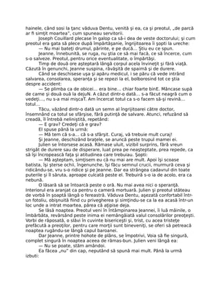 hainele, când sosi la ţanc văduva Dentu, venită şi ea, ca şi preotul, „de parcă
ar fi simţit moartea”, cum spuneau servitorii.
Joseph Couillard plecase în galop ca să-i dea de veste doctorului; şi cum
preotul era gata să plece după împărtăşanie, îngrijitoarea îi şopti la ureche:
— Nu mai bateţi drumul, părinte, e pe ducă… Ştiu eu ce spun.
Jeanne, înnebunită, se ruga, nu ştia ce să mai facă, ce să încerce, cum
s-o salveze. Preotul,.pentru orice eventualitate, o împărtăşi.
Timp de două ore aşteptară lângă corpul acela învineţit şi fără viaţă.
Căzută în genunchi, Jeanne suspina, răvăşită de spaimă şi de durere.
Când se deschisese uşa şi apăru medicul, i se păru că vede intrând
salvarea, consolarea, speranţa şi se repezi la el, bolborosind tot ce ştia
despre accident:
— Se plimba ca de obicei… era bine… chiar foarte binE. Mâncase supă
de carne şi două ouă la dejuN. A căzut dintr-o dată… s-a făcut neagră cum o
vedeţi…, nu s-a mai mişcaT. Am încercat totul ca s-o facem să-şi revină…
totul…
Tăcu, văzând dintr-o dată un semn al îngrijitoarei către doctor,
însemnând ca totul se sfârşise, fără putinţă de salvare. Atunci, refuzând să
creadă, îl întrebă neliniştită, repetând:
— E grav? Credeţi că e grav?
El spuse până la urmă:
— Mă tem că s-a… că s-a sfârşit. Curaj, vă trebuie mult curaj!
Şi Jeanne, deschizând braţele, se aruncă peste trupul mamei ei.
Julien se întorsese acasă. Rămase uluit, vizibil surprins, fără vreun
strigăt de durere sau de disperare, luat prea pe neaşteptate, prea repede, ca
să îşi încropească faţa şi atitudinea care trebuiau. Şopti:
— Mă aşteptam, simţisem eu că nu mai are mult. Apoi îşi scoase
batista, îşi şterse ochii, îngenunche, îşi făcu semnul crucii, murmură ceva şi
ridicându-se, vru s-o ridice şi pe Jeanne. Dar ea strângea cadavrul din toate
puterile şi îl săruta, aproape culcată peste el. Trebuiră s-o ia de acolo, era ca
nebună.
O lăsară să se întoarcă peste o oră. Nu mai avea nici o speranţă.
Interiorul era aranjat ca pentru o cameră mortuară. Julien şi preotul stăteau
de vorbă în şoaptă lângă o fereastră. Văduva Dentu, aşezată confortabil într-
un fotoliu, obişnuită fiind cu privegherea şi simţindu-se ca la ea acasă într-un
loc unde a intrat moartea, părea că aţipise deja.
Se lăsă noaptea. Preotul veni în întâmpinarea Jeannei, îi luă mâinile, o
îmbărbăta, revărsând peste inima ei nemângâiată valul consolărilor preoţeşti.
Vorbi de răposată, o slăvi în cuvinte bisericeşti şi, trist, cu acea tristeţe
prefăcută a preoţilor, pentru care morţii sunt bineveniţi, se oferi să petreacă
noaptea rugându-se lângă capul baroanei.
Dar Jeanne, printre hohote de plâns, se împotrivi, Voia să fie singură,
complet singură în noaptea aceea de rămas-bun. Julien veni lângă ea:
— Nu se poate, stăm amândoi.
Ea făcea „nu” din cap, neputând să spună mai mult. Până la urmă
izbuti:
 