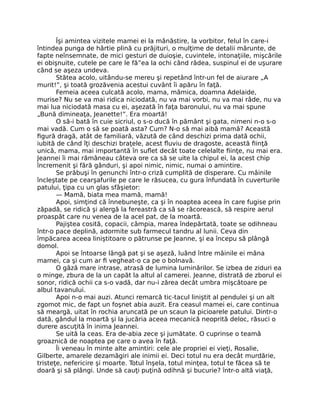 Îşi amintea vizitele mamei ei la mânăstire, la vorbitor, felul în care-i
întindea punga de hârtie plină cu prăjituri, o mulţime de detalii mărunte, de
fapte neînsemnate, de mici gesturi de duioşie, cuvintele, intonaţiile, mişcările
ei obişnuite, cutele pe care le fă”ea la ochi când râdea, suspinul ei de uşurare
când se aşeza undeva.
Stătea acolo, uitându-se mereu şi repetând într-un fel de aiurare „A
murit!”, şi toată grozăvenia acestui cuvânt îi apăru în faţă.
Femeia aceea culcată acolo, mama, mămica, doamna Adelaide,
murise? Nu se va mai ridica niciodată, nu va mai vorbi, nu va mai râde, nu va
mai lua niciodată masa cu ei, aşezată în faţa baronului, nu va mai spune
„Bună dimineaţa, Jeanette!”. Era moartă!
O să-i bată în cuie sicriul, o s-o ducă în pământ şi gata, nimeni n-o s-o
mai vadă. Cum o să se poată asta? Cum? N-o să mai aibă mamă? Această
figură dragă, atât de familiară, văzută de când deschizi prima dată ochii,
iubită de când îţi deschizi braţele, acest fluviu de dragoste, această fiinţă
unică, mama, mai importantă în suflet decât toate celelalte fiinţe, nu mai era.
Jeannei îi mai rămâneau câteva ore ca să se uite la chipul ei, la acest chip
încremenit şi fără gânduri, şi apoi nimic, nimic, numai o amintire.
Se prăbuşi în genunchi într-o criză cumplită de disperare. Cu mâinile
încleştate pe cearşafurile pe care le răsucea, cu gura înfundată în cuverturile
patului, ţipa cu un glas sfâşietor:
— Mamă, biata mea mamă, mamă!
Apoi, simţind că înnebuneşte, ca şi în noaptea aceea în care fugise prin
zăpadă, se ridică şi alergă la fereastră ca să se răcorească, să respire aerul
proaspăt care nu venea de la acel pat, de la moartă.
Pajiştea cosită, copacii, câmpia, marea îndepărtată, toate se odihneau
într-o pace deplină, adormite sub farmecul tandru al lunii. Ceva din
împăcarea aceea liniştitoare o pătrunse pe Jeanne, şi ea începu să plângă
domol.
Apoi se întoarse lângă pat şi se aşeză, luând între mâinile ei mâna
mamei, ca şi cum ar fi vegheat-o ca pe o bolnavă.
O gâză mare intrase, atrasă de lumina luminărilor. Se izbea de ziduri ea
o minge, zbura de la un capăt la altul al camerei. Jeanne, distrată de zborul ei
sonor, ridică ochii ca s-o vadă, dar nu-i zărea decât umbra mişcătoare pe
albul tavanului.
Apoi n-o mai auzi. Atunci remarcă tic-tacul liniştit al pendulei şi un alt
zgomot mic, de fapt un foşnet abia auzit. Era ceasul mamei ei, care continua
să meargă, uitat în rochia aruncată pe un scaun la picioarele patului. Dintr-o
dată, gândul la moartă şi la jucăria aceea mecanică neoprită deloc, răsuci o
durere ascuţită în inima Jeannei.
Se uită la ceas. Era de-abia zece şi jumătate. O cuprinse o teamă
groaznică de noaptea pe care o avea în faţă.
Îi veneau în minte alte amintiri: cele ale propriei ei vieţi, Rosalie,
Gilberte, amarele dezamăgiri ale inimii ei. Deci totul nu era decât murdărie,
tristeţe, nefericire şi moarte. Totul înşela, totul minţea, totul te făcea să te
doară şi să plângi. Unde să cauţi puţină odihnă şi bucurie? într-o altă viaţă,
 