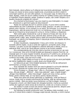 fără îndoială, când sufletul va fi eliberat de încercările pământeşti. Sufletul!
începu să viseze la taina aceea nepătrunsă, aruncându-se dintr-o dată în
convingeri poetice, pe care alte ipoteze, nu mai puţin vagi, le răsturnau pe
dată. Aşadar, unde era acum sufletul mamei ei? Sufletul acelui corp nemişcat
şi îngheţat? Foarte departe, poate. Undeva în spaţiu, dar unde? Dispăru ca o
pasăre nevăzută scăpată din colivie?
Era chemat la Dumnezeu? sau era risipit la voia întâmplării, în creaţii
noi, amestecat cu germenii gata să izbucnească?
Poate era aproape de ea? în camera aceea, în jurul cărnii aceleia
neînsufleţite pe care o părăsise! Şi dintr-o dată, Jeannei i se păru că simte o
adiere care o atinse, ca un contact cu un spirit. Se înfricoşa, cu o spaimă
îngrozitoare, atât de puternică încât nici nu îndrăznea să se mişte, să respire
sau să se întoarcă şi să privească în urma ei. Inima îi bătea cu disperare.
Fără veste gâza nevăzută îşI. Luă iar zborul şi începu din nou să se
izbească de pereţi, când de unul, când de altul. Jeanne simţi un fior din
creştet până-n tălpi, apoi, liniştită dintr-o dată recunoscând bâzâitul fiinţei
înaripate, se ridică şi se întoarse, Ochii îi căzură pe scrinul cu capete de sfinx,
unde erau „relicvele”.
O idee mişcătoare, neaşteptată, îi trecu prin minte: să citească, în
această ultimă veghe, ca pe o carte de rugăciuni, scrisorile vechi, dragi
moartei. I se păru că are de îndeplinit o datorie delicată şi sfântă, ceva cu
adevărat filial, care 6 să-i facă plăcere mamei ei pe lumea cealaltă.
Era corespondenţa de cine ştie când a bunicei şi bunicului ei, pe care
nu-i cunoscuse. Voia să le întindă braţele pe deasupra corpului fiicei lor, să
meargă spre ei în acea noapte funebră, de parcă ar fi suferit şi ei, să facă un
fel de lanţ tainic de iubire între cei morţi de demult, cea care dispăruse de
curând şi ea însăşi, care mai era în viaţă.
Se ridică, coborî tăblia scrinului şi luă din sertarul do jos zece pacheţele
de hârtie îngălbenită, legate cu grijă, puse unul lângă altul.
Le răsturnă pe pat, între braţele baroanei, într-un fel de rafinament
sentimental, şi începu să le citească.
Erau epistole din acelea vechi pe care le găseşti în scrinurile bătrâne
din familie, epistole din acelea care au parfumul secolului trecut.
Prima începea cu „Draga mea”, alta cu „Frumoasa mea nepoată”, apoi
erau „Micuţo dragă”, „Mititico”, „Fata mea adorată”, apoi „Copilă dragă”,
„Draga mea Adelaide”, „Fata mea dragă”, după cum erau scrise, pentru
fetiţă, pentru tânăra fată, iar mai târziu pentru tânăra femeie.
Toate erau pline de duioşii pătimaşe şi copilăreşti, miile de fleacuri
intime, acele mari şi simple evenimente de familie, atât de neînsemnate
pentru ceilalţi: „Tata are gripă, buna Hortense s-a fript la deget, motanul
Croquerat a murit; am tăiat bradul din dreapta barierei; mama şi-a pierdut
cartea de rugăciuni când venea de la biserică, crede că i-a furat-o cineva.”
Se vorbea în acele scrisori de oameni necunoscuţi Jeannei, despre care-
şi amintea doar numele auzite cândva, în copilărie.
Se înduioşa la aceste amănunte care i se păreau nişte revelaţii, ca şi
cum ar fi intrat dintr-o dată în întreaga viaţă trecută, tăinuită, a inimii mamei
 