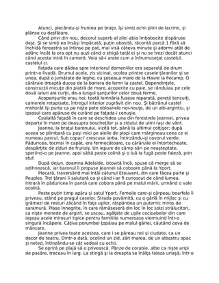 Atunci, plecându-şi fruntea pe braţe, îşi simţi ochii plini de lacrimi, şi
plânse cu desfătare.
Când privi din nou, decorul superb al zilei abia îmbobocite dispăruse
deja. Şi se simţi ea însăşi împăcată, puţin obosită, răcorită parcă.1 Fără să
închidă fereastra se întinse pe pat, mai visă câteva minute şi adormi atât de
adânc încât la ora opt nu auzi când o strigă tatăl ei şi nu se trezi decât atunci
când acesta intră în cameră. Voia să-i arate cum a înfrumuseţat castelul,
castelul ci.
Faţada care dădea spre interiorul domeniilor era separată de drum
printr-o livadă. Drumul acela, zis vicinal, ocolea printre casele ţăranilor şi se
unea, după o jumătate de leghe, cu şoseaua mare de la Havre la Fecamp. O
cărăruie dreaptă ducea de la bariera de lemn la castel. Dependinţele,
construcţii micuţe din piatră de mare, acoperite cu paie, se rânduiau pe cele
două laturi ale curţii, de-a lungul şanţurilor celor două ferme.
Acoperişurile erau noi; toată lemnăria fusese reparată, pereţii tencuiţi,
camerele retapisate, întregul interior zugrăvit din nou. Şi bătrânul castel
mohorât îşi purta ca pe nişte pete obloanele noi-nouţe, de un alb-argintiu, şi
ipsosul care apăruse de curând pe faţada-i cenuşie.
Cealaltă faţadă în care se deschidea una din ferestrele Jeannei, privea
departe în mare pe deasupra boscheţilor şi a zidului de ulmi raşi de vânt.
Jeanne, la braţul baronului, vizită tot, până la ultimul colţişor; după
aceea se plimbară cu paşi mici pe aleile de plopi care mărgineau ceea ce ei
numeau parcul. Sub copaci' crescuse iarba, întinzându-şi covorul verde.
Păduricea, tocmai în capăt, era fermecătoare, cu cărăruile ei întortocheate,
despărţite de ziduri de frunziş. Un iepure de câmp sări pe neaşteptate,
speriind-o pe Jeanne, apoi săltă peste colină şi o luă la fugă peste faleză, prin
stuf.
După dejun, doamna Adelaide, istovită încă, spuse că merge să se
odihnească, iar baronul îi propuse Jeannei să coboare până la Yport.
Plecară, traversând mai întâi cătunul Etouvent, din care făcea parte şi
Peuples. Trei ţărani îi salutară ca şi când i-ar fi cunoscut de când lumea.
Intrară în păduricea în pantă care cobora până pe malul mării, urmând o vale
ocolită.
Peste puţin timp apăru şi satul Yport. Femeile care-şi cârpeau boarfele îi
priveau, stând pe pragul caselor. Strada povârnită, cu o gârlă în mijloc şi cu
grămezi de resturi zăcând în faţa uşilor, răspândea un puternic miros de
saramură. Plase înnegrite, în care rămăseseră din loc în loc solzi strălucitori,
ca nişte monede de argint, se uscau, agăţate de uşile cocioabelor din care
ieşeau acele mirosuri tipice pentru familiile numeroase viermuind într-o
singură încăpere. Câţiva porumbei ţopăiau pe malul gârlei, căutând ceva de
mâncare.
Jeanne privea toate acestea, care i se păreau noi şi ciudate, ca un
decor de teatru. Dintr-o dată, ocolind un zid, zări marea, de un albastru opac
şi neted, întinzându-se cât vedeai cu ochii.
Se opriră pe plajă să o privească. Pânze de corabie, albe ca nişte aripi
de pasăre, treceau în larg. La stingă şi la dreapta se înălţa faleza uriaşă; într-o
 