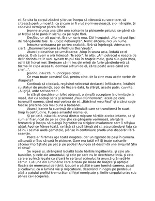 ei. Se uita la corpul zăcând şi brusc începu să citească cu voce tare, să
citească pentru moartă, ca şi cum ar fi vrut s-o înveselească, s-o mângâie. Şi
cadavrul nemişcat părea fericit.
Jeanne arunca una câte una scrisorile la picioarele patului; se gândi că
ar trebui să le pună în sicriu, ca pe nişte flori.
Desfăcu un alt pachet. Era un scris nou. Citi începutul: „Nu mă pot lipsi
de mângâierile tale. Te iubesc nebuneşte”. Nimic altceva, nici un nume.
Întoarse scrisoarea pe partea cealaltă, fără să înţeleagă. Adresa era
clară: „Doamnei baroane Le Perthuis Des Vauds”.
Atunci o deschise pe următoarea: „Vino în seara asta, îndată ce el
pleacă. O să avem o oră întreagă. Te ador”. În alta: „Am petrecut o noapte de
delir dorindu-te în van. Aveam trupul tău în braţele mele, gura sub gura mea,
ochii tăi într-ai mei. Simţeam că-mi ies din minţi de furie gândindu-mă că
tocmai în clipa aceea tu dormeai alături de el, că te poate avea când are
chef…”.
Jeanne, năucită, nu pricepea deloc.
Ce erau toate acestea? Cui, pentru cine, de la cine erau acele vorbe de
dragoste?
Continuă să citească, regăsind neîncetat declaraţii înflăcărate, întâlniri
cu sfaturi de prudenţă, apoi de fiecare dată, la sfârşit, aceste patru cuvinte:
„Ai grijă, arde scrisoarea!”.
În sfârşit deschise un bilet obişnuit, o simplă acceptare la o invitaţie la
masă, dar cu acelaşi scris şi semnat „Paul d'Ennemare”, acela pe care
baronul îl numea, când mai vorbea de el, „Bătrânul meu Paul” şi a cărui soţie
fusese prietena cea mai bună a baroanei.
Atunci Jeanne fu cuprinsă de o bănuială care se transformă în scurt
timp în certitudine. Fusese amantul mamei ei.
Şi pe dată, năucită, aruncă dintr-o mişcare hârtiile acelea infame, ca şi
cum ar fi aruncat de pe ea cine ştie ce gânganie veninoasă, alergă la
fereastră şi începu să plângă îngrozitor cu strigăte involuntare care îi sfâşiau
gâtul. Apoi se frânse toată, se lăsă să cadă lângă zid şi, ascunzându-şi faţa ca
să nu i se mai audă gemetele, plânse în continuare pradă unei disperări fără
seamăn.
Poate ar fi rămas aşa toată noaptea, dar un zgomot de paşi în camera
alăturată o făcu să sară în picioare. Oare era tatăl ei? Şi toate scrisorile
zăceau împrăştiate pe pat şi pe podea! Ajungea să deschidă una singură! Ştia
el ceva?
Se repezi şi, strângând laolaltă toate hârtiile îngălbenite, şi cele ale
bunicilor, şi cele ale amantului, şi cele pe care nu le deschisese încă, şi cele
care erau încă legate cu sfoară în sertarul scrinului, la aruncă grămadă-în
cămin. Luă una din luminările care ardeau pe masa de noapte şi apropie
flacăra de mormanul de hârtii. Izbucni o pălălăi e care lumină camera, patul
şi cadavrul, cu o lumină vie şi mişcătoare, desenând în negru pe perdeaua
albă a patului profilul tremurător al feţei nemişcate şi liniile corpului uriaş sub
pânza ce-l acoperea.
 