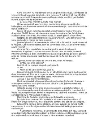 Când în cămin nu mai rămase decât un pumn de cenuşă, se întoarse să
se aşeze lângă fereastra deschisă, ca şi cum n-ar fi îndrăznit să mai rămână
aproape de moartă. Începu din nou să plângă cu faţa în mâini, gemând de
durere, suspinând de disperare:
— O, biata mea mamă! O, biata mea mamă!
O idee cumplită îi veni în minte: dacă mama ei nu e moartă, din
întâmplare, dacă e numai adormită într-un somn letargic, dacă dintr-o dată se
ridică, vorbeşte?
Faptul că acum cunoştea secretul acela îngrozitor nu i-ar micşora
dragostea filială? Ar mai săruta-o eu aceleaşi buze pioase? Ar îndrăgi-o cu
aceeaşi iubire sfântă? Nu. Nu se mai putea. Şi acest gând îi sfâşie inima.
Noaptea se stingea; stelele păleau, apărură zorii. Luna coborâtă avea
să se scufunde în marea pe care o poleia.
Jeanne îşi aminti de acea noapte petrecută la fereastră, după sosirea ei
la Peuples. Cât era de departe, cum se schimbase totul, cât de diferit vedea
acum viitorul!
Cerul se făcu trandafiriu, de un trandafiriu vesel, îndrăgostit,
fermecător. Ea privea, surprinsă acum ca în faţa unui lucru rar, această
înflorire luminoasă a zilei, întrebându-se dacă era posibil ca pe acest pământ
unde se ridicau asemenea răsărituri de soare să nu fie nici bucurie nici
fericire.
Zgomotul unei uşi o făcu să tresară. Era Julien. O întrebă:
— Ei? Nu eşti prea obosită?
Fericită că nu mai era singură, ea îngăimă:
— Nu.
— Acum du-te să te odihneşti, zise el.
Jeanne îşi sărută încet mama, cu un sărut lent, dureros şi rănit; apoi se
duse în camera ei. Ziua se scurgea cu acele triste evenimente obişnuite când
moare cineva. Baronul ajunse spre seară. Plânse mult.
A doua zi avu loc înmormântarea.
După ce-şi apăsă ultima oară buzele pe fruntea îngheţată, după ce o
aranja pentru ultima dată şi văzu sicriul bătut în cuie, Jeanne se retrase.
Trebuiau să vină invitaţii.
Gilberte ajunse prima şi se aruncă suspinând la pieptul prietenei ei.
Se vedeau pe fereastră trăsurile care ocoleau grilajul în trapul calului.
Vocile răsunau pe coridor. Femei în negru intrau câte una în cameră, femei pe
care Jeanne nu le mai văzuse niciodată.
Marchiza de Coutelier şi vicontesa de Briseville o sărutară.
Îşi dădu brusc seama că în spatele ei se strecura mătuşa Lison. O
strânse în braţe cu duioşie, încât biata fată bătrână era cât pe ce să leşine.
Julien intră, în mare doliu, elegant, afectat, bucuros de lumea multă
care venise. Ii vorbi încet Jeannei ca să-i ceară un sfat. Adăugă pe un ton
confidenţial:
— A venit toată nobilimea, o să fie foarte bine. Plecă din nou, salutând
grav doamnele. Numai mătuşa Lison şi Gilberte rămaseră lângă Jeanne cât se
ţinu slujba de înmormântare. Contesa o săruta mereu, repetând:
 