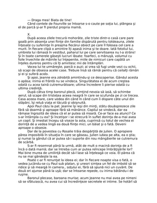 — Draga mea! Biata de tine!
Când contele de Fourville se întoarse s-o caute pe soţia lui, plângea şi
el de parcă şi-ar fi pierdut propria mamă.
X.
După aceea zilele trecură mohorâte, zile triste dintr-o casă care pare
goală prin absenţa unei fiinţe din familie dispărută pentru totdeauna, zilele
înţesate cu suferinţe în preajma fiecărui obiect pe care îl folosea cel care a
murit. În fiecare clipă o amintire îţi apasă inima şi te doare. Iată fotoliul lui,
umbrela lui rămasă în vestibul, paharul lui pe care servitoarea nu l-a strâns!
Şi în toate camerele găseşti lucruri lăsate: foarfeci, o mănuşă, volumul cu
foile învechite de mâinile lui înţepenite, miile de nimicuri care capătă un
înţeles dureros pentru că îţi amintesc mii de întâmplări.
Vocea lui te urmăreşte, parcă o auzi; ai vrea să fugi unde vezi cu ochii,
să scapi de obsesia acelei case. Trebuie însă să rămâi pentru că ceilalţi rămân
şi ei şi suferă acolo.
Şi apoi, Jeanne era zdrobită amintindu-şi ce descoperise. Gândul acesta
o apăsa; inima ei frântă nu se vindeca. Singurătatea ei de acum creştea
odată cu acea taină cutremurătoare; ultima încredere îi pierise odată cu
ultima credinţă.
După câtva timp baronul plecă, simţind nevoia să iasă, să schimbe
aerul, să scape din tristeţea aceea neagră în care se scufunda pe zi ce trecea.
Casa aceea mare, care vedea din când în când cum îi dispare câte unul din
stăpâni, îşi reluă viaţa ei tăcută şi obişnuită.
Apoi Paul căzu la pat. Jeanne îşi ieşi din minţi, stătu douăsprezece zile
fără să doarmă şi aproape fără să mănânce. Copilul se vindecă, dar ea
rămase îngrozită de ideea că el ar putea să moară. Ce-ar face ea atunci? Ce
s-ar întâmpla cu ea? Şi încetişor i se strecură în suflet dorinţa de-a mai avea
un copil. Şi imediat începu să viseze la asta, cuprinsă cu totul de vechea ei
dorinţă de a vedea lingă ea două fiinţe mici, un băiat şi o fată. Deveni
aproape o obsesie.
Dar de la povestea cu Rosalie trăia despărţită de Julien. O apropiere
părea imposibilă în situaţia în care se găseau. Julien iubea pe alta, ea o ştia;
şi numai la gândul că ar putea să-i suporte din nou mângâierile se cutremura
de scârbă.
S-ar fi resemnat până la urmă, atât de mult o macină dorinţa de a fi
încă o dată mamă; dar se întreba cum ar putea reîncepe îmbrăţişările lor?
Mai bine murea de umilinţă decât să-l lase să înţeleagă ce voia. El părea că
nu se mai gândeşte la ea.
Poate c-ar fi renunţat la ideea ei; dar în fiecare noapte visa o fată, o
vedea jucându-se cu Paul sub platan, şi uneori simţea un fel de imbold să se
ridice şi să meargă în camera., soţului ei, fără să spună nici un cuvânt. De
două ori ajunse până la uşă; dar se întoarse repede, cu inima bătându-i de
ruşine.
Baronul plecase, baroana murise; acum Jeanne nu mai avea pe nimeni
să se sfătuiască, nu avea cui să încredinţeze secretele ei intime. Se hotărî să
 