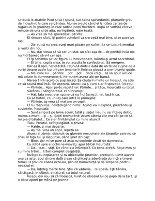 se ducă la abatele Picot şi să-i spună, sub taina spovedaniei, planurile greu
de îndeplinit la care se gândea. Ajunse a-colo când el îşi citea cartea de
rugăciuni în grădiniţa în care sădise pomi fructiferi. După ce vorbiră câteva
minute de una şi de alta, ea îngăimă, roşie toată:
— Aş vrea să mă spovedesc, părinte.
El rămase uluit, îşi potrivi ochelarii ca s-o vadă mai bine, şi se puse pe
râs:
— Zic eu că nu prea aveţi mari păcate pe suflet. Ea se tulbură imediat
şi vorbi din nou:
— Nu, dar vreau să vă cer un sfat; un sfat aşa de… de penibil încât nici
nu îndrăznesc să vi-l cer aşa.
El îşi schimbă pe loc figura lui binevoitoare, luându-şi aerul sacerdotal.
— Ei bine, copila mea, te voi asculta în confesional. Să mergem.
Dar ea îl opri, nehotărâtă, reţinută dintr-o dată de un fel de ruşine de a
vorbi despre acele lucruri cam jenante în liniştea pioasă a unei biserici goale.
— Mai bine nu… părinte… pot… pot… dacă vreţi… să vă spun aici ce
mă aduce la dumneavoastră. Ne putem aşeza aici pe bancă.
Merseră într-acolo cu paşi înceţi. Ea căuta în minte un început, nu ştia
ce să spună mai întâi. Se aşezară. Atunci, ca şi cum s-ar fi spovedit, începu:
— Părinte… Apoi şovăi, repetă iar: Părinte… şi tăcu, încurcată cu totul.
Văzându-i stinghereala, el o încuraja;
— Hai, fata mea, s-ar spune că nu îndrăzneşti, hai, lasă frica.
Ea se hotărî, ca un laş care intră în primejdie:
— Părinte, aş vrea să mai am un copil.
El nu răspunse, neînţelegând nimic. Atunci ea îi explică, pierzându-şi
cuvintele, încurcată:
— Sunt singură pe lume acum; tatăl şi soţul meu nu se înţeleg deloc,
mama a murit… şi… şi. Şopti tremurând: Acum câteva zile era cât pe ce să-
mi pierd băiatul… Ce s-ar fi întâmplat cu mine atunci?
Tăcu. Preotul, neînţelegând, o privea:
— Haide, zi mai departe.
— Aş mai vrea un copil, repetă ea.
Atunci el zâmbi, obişnuit cu glumele neruşinate ale ţăranilor care nu se
sfiau în faţa lui, şi răspunse, dând şiret din cap:
— Bine, dar mi se pare că asta nu depinde decât de dumneata.
Ea ridică spre el ochii nevinovaţi, apoi bâlbâi încurcată:
— Da… dar… ştiţI. De când s-a întâmplaT. Cu bona aceeA. Soţul meu şi
cu mine trăim… trăim complet despărţiţi.
Învăţat cu nepăsarea şi cu obiceiurile ţăranilor, preotul fu uimit auzind
una ca asta; apoi dintr-o dată crezu că ghiceşte adevărata dorinţă a tinerei
femei. O privi cu coada ochiului, plin de bunăvoinţă şi de simpatie pentru
necazul ei:
— Da, înţeleg foarte bine. Ştiu că văduvia… te apasă. Eşti tânăra,
sănătoasă. În sfârşit, e natural, cu totul natural.
Începu din nou să zâmbească, furat de obiceiul lui de popă de la ţară, şi
o bătu uşurel pe mână pe Jeanne:
 