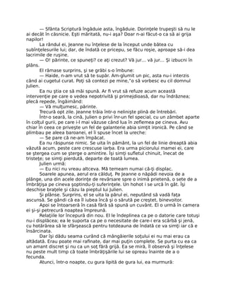 — Sfânta Scriptură îngăduie asta, îngăduie. Dorinţele trupeşti să nu le
ai decât în căsnicie. Eşti măritată, nu-i aşa? Doar n-ai făcut-o ca să ai grija
napilor!
La rândul ei, Jeanne nu înţelese de la început unde bătea cu
subînţelesurile lui; dar, de îndată ce pricepu, se făcu roşie, aproape să-i dea
lacrimile de ruşine.
— O! părinte, ce spuneţi? ce aţi crezut? Vă jur… vă jur… Şi izbucni în
plâns.
El rămase surprins, şi se grăbi s-o îmbune:
— Haide, n-am vrut să te supăr. Am-glumit un pic, asta nu-i interzis
când ai cugetul curat. Poţi să contezi pe mine,”o să vorbesc eu cil domnul
Julien.
Ea nu ştia ce să măi spună. Ar fi vrut să refuze acum această
intervenţie pe care o vedea nepotrivită şi primejdioasă, dar nu îndrăznea;
plecă repede, îngăimând:
— Vă mulţumesc, părinte.
Trecură opt zile. Jeanne trăia într-o nelinişte plină de întrebări.
Într-o seară, la cină, Julien o privi înr-un fel special, cu un zâmbet aparte
în colţul gurii, pe care i-l mai văzuse când lua în zeflemea pe cineva. Avu
chiar în ceea ce priveşte un fel de galanterie abia simţit ironică. Pe când se
plimbau pe aleea baroanei, el îi spuse încet la ureche:
— Se pare că ne-am împăcat.
Ea nu răspunse nimic. Se uita în pământ, la un fel de linie dreaptă abia
văzută acum, peste care crescuse iarba. Era urma piciorului mamei ei, care
se ştergea cum se şterge o amintire. Îşi simţi sufletul chinuit, înecat de
tristeţe; se simţi pierdută, departe de toată lumea.
Julien urmă:
— Eu nici nu vreau altceva. Mă temeam numai că-ţi displac.
Soarele apunea, aerul era călduţ. Pe Jeanne o năpădi nevoia de a
plânge, una din acele dorinţe de revărsare spre o inimă prietenă, o sete de a
îmbrăţişa pe cineva şoptindu-ţi suferinţele. Un hohot i se urcă în gât. Îşi
deschise braţele şi căzu la pieptul lui Julien.
Şi plânse. Surprins, el se uita la părul ei, neputând să vadă faţa
ascunsă. Se gândi că ea îl iubea încă şi o sărută pe creştet, binevoitor.
Apoi se întoarseră în casă fără să spună un cuvânt. El o urmă în camera
ei şi-şi petrecură noaptea împreună.
Relaţiile lor începură din nou. El le îndeplinea ca pe o datorie care totuşi
nu-i displăcea; ea le suporta ca pe o necesitate de care-i era scârbă şi jenă,
cu hotărârea să le sfârşească pentru totdeauna de îndată ce va simţi iar că e
însărcinata.
Dar îşi dădu seama curând că mângâierile soţului ei nu mai erau ca
altădată. Erau poate mai rafinate, dar mai puţin complete. Se purta cu ea ca
un amant discret şi nu ca un soţ fără grijă. Ea se miră, îl observă şi înţelese
nu peste mult timp că toate îmbrăţişările lui se opreau înainte de a o
fecunda.
Atunci, într-o noapte, cu gura lipită de gura lui, ea murmură:
 