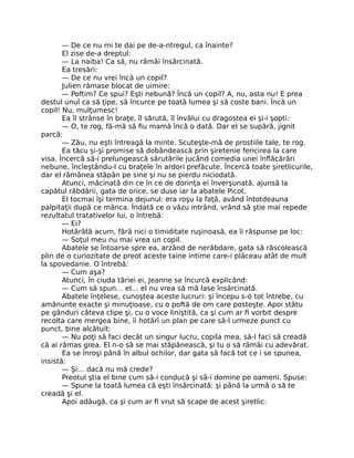 — De ce nu mi te dai pe de-a-ntregul, ca înainte?
El zise de-a dreptul:
— La naiba! Ca să, nu rămâi însărcinată.
Ea tresări:
— De ce nu vrei încă un copil?
Julien rămase blocat de uimire:
— Poftim? Ce spui? Eşti nebună? Încă un copil? A, nu, asta nu! E prea
destul unul ca să ţipe, să încurce pe toată lumea şi să coste bani. Încă un
copil! Nu, mulţumesc!
Ea îl strânse în braţe, îl sărută, îl învălui cu dragostea ei şi-i şopti:
— O, te rog, fă-mă să fiu mamă încă o dată. Dar el se supără, jignit
parcă:
— Zău, nu eşti întreagă la minte. Scuteşte-mă de prostiile tale, te rog.
Ea tăcu şi-şi promise să dobândească prin şiretenie fericirea la care
visa. Încercă să-i prelungească sărutările jucând comedia unei înflăcărări
nebune, încleştându-l cu braţele în ardori prefăcute. Încercă toate şiretlicurile,
dar el rămânea stăpân pe sine şi nu se pierdu niciodată.
Atunci, măcinată din ce în ce de dorinţa ei înverşunată, ajunsă la
capătul răbdării, gata de orice, se duse iar la abatele Picot.
El tocmai îşi termina dejunul: era roşu la faţă, având întotdeauna
palpitaţii după ce mânca. Îndată ce o văzu intrând, vrând să ştie mai repede
rezultatul tratativelor lui, o întrebă:
— Ei?
Hotărâtă acum, fără nici o timiditate ruşinoasă, ea îi răspunse pe loc:
— Soţul meu nu mai vrea un copil.
Abatele se întoarse spre ea, arzând de nerăbdare, gata să răscolească
plin de o curiozitate de preot aceste taine intime care-i plăceau atât de mult
la spovedanie. O întrebă:
— Cum aşa?
Atunci, în ciuda tăriei ei, Jeanne se încurcă explicând:
— Cum să spun… el… el nu vrea să mă lase însărcinată.
Abatele înţelese, cunoştea aceste lucruri: şi începu s-o tot întrebe, cu
amănunte exacte şi minuţioase, cu o poftă de om care posteşte. Apoi stătu
pe gânduri câteva clipe şi, cu o voce liniştită, ca şi cum ar fi vorbit despre
recolta care mergea bine, îi hotărî un plan pe care să-l urmeze punct cu
punct, bine alcătuit:
— Nu poţi să faci decât un singur lucru, copila mea, să-l faci să creadă
că ai rămas grea. El n-o să se mai stăpânească, şi tu o să rămâi cu adevărat.
Ea se înroşi până în albul ochilor, dar gata să facă tot ce i se spunea,
insistă:
— Şi… dacă nu mă crede?
Preotul ştia el bine cum să-i conducă şi să-i domine pe oameni. Spuse:
— Spune la toată lumea că eşti însărcinată; şi până la urmă o să te
creadă şi el.
Apoi adăugă, ca şi cum ar fi vrut să scape de acest şiretlic:
 
