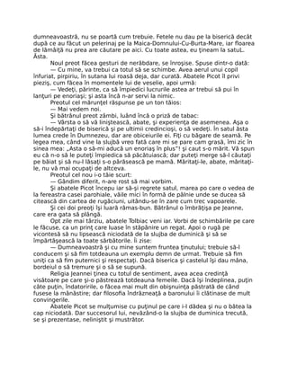 dumneavoastră, nu se poartă cum trebuie. Fetele nu dau pe la biserică decât
după ce au făcut un pelerinaj pe la Maica-Domnului-Cu-Burta-Mare, iar floarea
de lămâiţă nu prea are căutare pe aici. Cu toate astea, eu ţineam la satuL.
Ăsta.
Noul preot făcea gesturi de nerăbdare, se înroşise. Spuse dintr-o dată:
— Cu mine, va trebui ca totul să se schimbe. Avea aerul unui copil
înfuriat, pirpiriu, în sutana lui roasă deja, dar curată. Abatele Picot îl privi
pieziş, cum făcea în momentele lui de veselie, apoi urmă:
— Vedeţi, părinte, ca să împiedici lucrurile astea ar trebui să pui în
lanţuri pe enoriaşi; şi asta încă n-ar servi la nimic.
Preotul cel mărunţel răspunse pe un ton tăios:
— Mai vedem noi.
Şi bătrânul preot zâmbi, luând încă o priză de tabac:
— Vârsta o să vă liniştească, abate, şi experienţa de asemenea. Aşa o
să-i îndepărtaţi de biserică şi pe ultimii credincioşi, o să vedeţi. În satul ăsta
lumea crede în Dumnezeu, dar are obiceiurile ei. Fiţi cu băgare de seamă. Pe
legea mea, când vine la slujbă vreo fată care mi se pare cam grasă, îmi zic în
sinea mea: „Asta o să-mi aducă un enoriaş în plus”! şi caut s-o mărit. Vă spun
eu că n-o să le puteţi împiedica să păcătuiască; dar puteţi merge să-l căutaţi
pe băiat şi să nu-l lăsaţi s-o părăsească pe mamă. Măritaţi-le, abate, măritaţi-
le, nu vă mai ocupaţi de altceva.
Preotul cel nou i-o tăie scurt:
— Gândim diferit, n-are rost să mai vorbim.
Şi abatele Picot începu iar să-şi regrete satul, marea po care o vedea de
la fereastra casei parohiale, văile mici în formă de pâlnie unde se ducea să
citească din cartea de rugăciuni, uitându-se în zare cum trec vapoarele.
Şi cei doi preoţi îşi luară rămas-bun. Bătrânul o îmbrăţişa pe Jeanne,
care era gata să plângă.
Opt zile mai târziu, abatele Tolbiac veni iar. Vorbi de schimbările pe care
le făcuse, ca un prinţ care luase în stăpânire un regat. Apoi o rugă pe
vicontesă să nu lipsească niciodată de la slujba de duminică şi să se
împărtăşească la toate sărbătorile. Îi zise:
— Dumneavoastră şi cu mine suntem fruntea ţinutului; trebuie să-l
conducem şi să fim totdeauna un exemplu demn de urmat. Trebuie să fim
uniţi ca să fim puternici şi respectaţi. Dacă biserica şi castelul îşi dau mâna,
bordeiul o să tremure şi o să se supună.
Religia Jeannei ţinea cu totul de sentiment, avea acea credinţă
visătoare pe care şi-o păstrează totdeauna femeile. Dacă îşi îndeplinea, puţin
câte puţin, îndatoririle, o făcea mai mult din obişnuinţa păstrată de când
fusese la mânăstire; dar filosofia îndrăzneaţă a baronului îi clătinase de mult
convingerile.
Abatele Picot se mulţumise cu puţinul pe care i-l dădea şi nu o bătea la
cap niciodată. Dar succesorul lui, nevăzând-o la slujba de duminica trecută,
se şi prezentase, neliniştit şi mustrător.
 