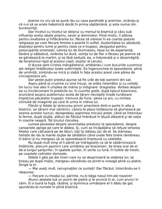 Jeanne nu vru să se pună rău cu casa parohială şi promise, zicându-şi
că n-o să se arate habotnică decât în prima săptămână, şi asta numai din
bunăvoinţă.
Dar încetul cu încetul se obişnui cu mersul la biserică şi căzu sub
influenţa acelui abate pirpiriu, sever şi dominator. Fiind mistic, îi plăcea
pentru exaltarea şi înflăcărarea lui. Făcea să vibreze în ea coarda poeziei
religioase pe care fiecare femeie o poartă în suflet. Austeritatea lui absolută,
dispreţul pentru lume şi pentru ceea ce e trupesc, dezgustul pentru
preocupările omeneşti, iubirea lui de Dumnezeu, lipsa lui de experienţă,
tânăra şi sălbatică, vorbirea lui dură, voinţa lui de fier o făceau pe Jeanne să
se gândească la martiri, şi se lăsă sedusă, ea, o îndurerată şi o dezamăgită,
de fanatismul rigid al acestui copil, slujitor al cerului.
O ducea spre Cristos mângâietorul, artătându-i cum bucuriile cucernice
ale religiei îmblânzesc toate suferinţele. Ea îngenunchea la spovedanie, plină
de umilinţă, simţindu-se mică şi slabă în faţa acestui preot care părea de
cincisprezece ani.
Dar peste puţin preotul ajunse să fie urât de toţi oamenii din sat.
Aspru până la cruzime cu sine însuşi, se arăta neiertător şi cu ceilalţi.
Un lucru mai ales îl umplea de mânie şi indignare: dragostea. Vorbea despre
ea cu încrâncenare în predicile lui, în cuvinte grele, după tipicul bisericesc,
aruncând asupra auditoriului acela de ţărani neciopliţi tirade tunătoare
împotriva păcatelor trupeşti; tremura de furie, sărea ca ars, cu mintea
chinuită de imaginile pe care le urma în mânia lui.
Flăcăii şi fetele îşi strecurau priviri şmechere dintr-o parte în alta a
bisericii, iar ţăranii mai vârstnici, cărora le place totdeauna să glumească pe
seama acestor lucruri, dezaprobau asprimea micului preot, când se întorceau
la ferme, după slujbă, alături de flăcăul îmbrăcat în bluză albastră şi de soţia
în mantie neagră. Tot ţinutul clocotea.
Lumea povestea despre severitatea preotului la spovedanie, despre
canoanele aprige pe care le dădea. Şi, cum se încăpăţâna să refuze iertarea
fetelor care călcaseră pe de lături, toţi îşi băteau joc de el. Se stârneau
hohote de râs la marile slujbe de sărbători când unele fete tinere rămâneau
în bănci şi nu mergeau să se spovedească împreună cu celelalte.
Nu după mult timp el îi pândi pe îndrăgostiţi ca să le zădărnicească
întâlnirile, precum paznicii care urmăresc pe braconieri. Se ţinea scai de ei
de-a lungul şanţurilor, în spatele şurilor, în serile cu lună, în tufele de trestii,
pe coastele colinelor domoale.
Odată îi găsi pe doi tineri care nu se desprinseră la vederea lui; se
ţineau pe după mijloc, mergeau sărutându-se printr-o viroagă plină cu pietre.
Strigă la ei:
— Mai aveţi mult, neruşinaţilor ce sunteţi! Dar flăcăul, întorcându-se îi
răspunse:
— Fiecare cu treaba lui, părinte, nu-ţi băga nasul într-ale noastre!
Atunci abatele luă un pumn de pietre şi le aruncă în ei, cum arunci în
câini. Ei o luară la fugă, râzând, şi duminica următoare el îi dădu de gol,
spunându-le numele în plină biserică.
 