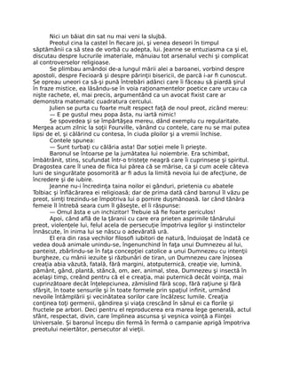 Nici un băiat din sat nu mai veni la slujbă.
Preotul cina la castel în fiecare joi, şi venea deseori în timpul
săptămânii ca să stea de vorbă cu adepta, lui. Jeanne se entuziasma ca şi el,
discutau despre lucrurile imateriale, mânuiau tot arsenalul vechi şi complicat
al controverselor religioase.
Se plimbau amândoi de-a lungul mării alei a baroanei, vorbind despre
apostoli, despre Fecioară şi despre părinţii bisericii, de parcă i-ar fi cunoscut.
Se opreau uneori ca să-şi pună întrebări adânci care îi făceau să piardă şirul
în fraze mistice, ea lăsându-se în voia raţionamentelor poetice care urcau ca
nişte rachete, el, mai precis, argumentând ca un avocat fixist care ar
demonstra matematic cuadratura cercului.
Julien se purta cu foarte mult respect faţă de noul preot, zicând mereu:
— E pe gustul meu popa ăsta, nu iartă nimic!
Se spovedea şi se împărtăşea mereu, dând exemplu cu regularitate.
Mergea acum zilnic la soţii Fourville, vânând cu contele, care nu se mai putea
lipsi de el, şi călărind cu contesa, în ciuda ploilor şi a vremii închise.
Contele spunea:
— Sunt turbaţi cu călăria asta! Dar soţiei mele îi prieşte.
Baronul se întoarse pe la jumătatea lui noiembrie. Era schimbat,
îmbătrânit, stins, scufundat într-o tristeţe neagră care îi cuprinsese şi spiritul.
Dragostea care îl unea de fiica lui părea că se mărise, ca şi cum acele câteva
luni de singurătate posomorită ar fi adus la limită nevoia lui de afecţiune, de
încredere şi de iubire.
Jeanne nu-i încredinţa taina noilor ei gânduri, prietenia cu abatele
Tolbiac şi înflăcărarea ei religioasă; dar de prima dată când baronul îl văzu pe
preot, simţi trezindu-se împotriva lui o pornire duşmănoasă. Iar când tânăra
femeie îl întrebă seara cum îl găseşte, el îi răspunse:
— Omul ăsta e un inchizitor! Trebuie să fie foarte periculos!
Apoi, când află de la ţăranii cu care era prieten asprimile tânărului
preot, violenţele lui, felul acela de persecuţie împotriva legilor şi instinctelor
înnăscute, în inima lui se născu o adevărată ură.
El era din rasa vechilor filosofi iubitori de natură, înduioşat de îndată ce
vedea două animale unindu-se, îngenunchind în faţa unui Dumnezeu al lui,
panteist, zbârlindu-se în faţa concepţiei catolice a unui Dumnezeu cu intenţii
burgheze, cu mânii iezuite şi răzbunări de tiran, un Dumnezeu care înjosea
creaţia abia văzută, fatală, fără margini, atotputernică, creaţie vie, lumină,
pământ, gând, plantă, stâncă, om, aer, animal, stea, Dumnezeu şi insectă în
acelaşi timp, creând pentru că el e creaţia, mai puternică decât voinţa, mai
cuprinzătoare decât înţelepciunea, zămislind fără scop, fără raţiune şi fără
sfârşit, în toate sensurile şi în toate formele prin spaţiul infinit, urmând
nevoile întâmplării şi vecinătatea sorilor care încălzesc lumile. Creaţia
conţinea toţi germenii, gândirea şi viaţa crescând în sânul ei ca florile şi
fructele pe arbori. Deci pentru el reproducerea era marea lege generală, actul
sfânt, respectat, divin, care împlinea ascunsa şi veşnica voinţă a Fiinţei
Universale. Şi baronul începu din fermă în fermă o campanie aprigă împotriva
preotului neiertător, persecutor al vieţii.
 