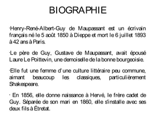 BIOGRAPHIE
Henry-René-Albert-Guy de Maupassant est un écrivain
•


français né le 5 août 1850 à Dieppe et mort le 6 juillet 1893
à 42 ans à Paris.
Le père de Guy, Gustave de Maupassant, avait épousé
•


Laure Le Poittevin, une demoiselle de la bonne bourgeoisie.
Elle fut une femme d’ une culture littéraire peu commune,
•


aimant beaucoup les classiques, particulièrement
Shakespeare.
•
 En 1856, elle donne naissance à Hervé, le frère cadet de
Guy. Séparée de son mari en 1860, elle s'installe avec ses
deux fils à Étretat.
 