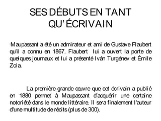 SES DÉBUTS EN TANT
            QU’ ÉCRIVAIN
Maupassant a été un admirateur et ami de Gustave Flaubert
•


qu'il a connu en 1867. Flaubert lui a ouvert la porte de
quelques journaux et lui a présenté Iván Turgénev et Émile
Zola.


       La première grande œ    uvre que cet écrivain a publié
en 1880 permet à Maupassant d'acquérir une certaine
notoriété dans le monde littéraire. Il sera finalement l'auteur
d'une multitude de récits (plus de 300).
 