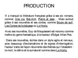 PRODUCTION
Il a marqué la littérature française grâce à ses six romans,
•


comme: Une vie, Bel-Ami, Pierre et Jean… Mais surtout
grâce à ses nouvelles et ses contes, comme Boule de suif,
Les Contes de la bécasse ou Le Horla.
Avec ses nouvelles, Guy de Maupassant est reconnu comme
•


maître du genre fantastique, à la hauteur d'Edgar Allan Poe.
•
  Dans ses nouvelles, écrites dans un style agile et nerveux,
avec beaucoup d'exclamations et de signes d'interrogation,
l'auteur traite de façon récurrente des thèmes qui l'obsèdent :
la mort, le délire et le surnaturel comme dans Le Horla.
 