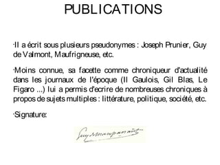 PUBLICATIONS

Il a écrit sous plusieurs pseudonymes : Joseph Prunier, Guy
•


de Valmont, Maufrigneuse, etc.
Moins connue, sa facette comme chroniqueur d'actualité
•


dans les journaux de l'époque (Il Gaulois, Gil Blas, Le
Figaro ...) lui a permis d'ecrire de nombreuses chroniques à
propos de sujets multiples : littérature, politique, société, etc.
Signature:
•
 