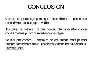 CONCLUSION
J’ aime ce personnage parce que j’ adore lire, et je pense que
•


cet écrivain a beaucoup travaillé.
De plus, je préfère lire des contes, des nouvelles ou de
•


courts romans plutôt que de longs ouvrages.
Je n'ai pas encore lu d'oeuvre de cet auteur mais je vais
•


bientôt commencer à lire l'un de ses romans les plus connus:
Pierre et Jean.
 