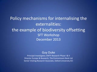 Policy mechanisms for internalising the
externalities:
the example of biodiversity offsetting
SFT Workshop
December 2013

Guy Duke
Principal Investigator, EMTF Research Phase I & II
Director Europe & Research, The Environment Bank Ltd
Senior Visiting Research Associate, Oxford University ECI

 