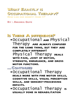 What Exactly is
Occupational Therapy?
How can one benefit from it?
By : Amanda Guye



Is There A difference?
  Occupational        and Physical
   Therapy are always confused
   for the same thing, but they are
   completely different!
   Physical Therapy deals
   with pain, joint of motion,
   strength, endurance, and gross
   motor functions.
…Continued
  Occupational         Therapy
   deals more with fine motor skills,
   cognitive skills, visual perception
   skills, and sensory-processing
   deficits.
  Occupational Therapy is
   usually done in rehabilitation
 