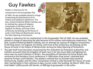 Guy Fawkes 	Fawkes is notorious for his  	involvement in the Gunpowder Plot  	of 1605. He was probably placed in charge of executing the plot because of his military and explosives experience. The plot, masterminded by Robert Catesby, was an attempt by a group of religious conspirators to kill King James I of England, his family, and most of the aristocracy, by blowing up the House of Lords in the Palace of Westminsterduring the State Opening of Parliament. Fawkes is notorious for his involvement in the Gunpowder Plot of 1605. He was probably placed in charge of executing the plot because of his military and explosives experience. The plot, masterminded by Robert Catesby, was an attempt by a group of religious conspirators to kill King James I of England, his family, and most of the aristocracy, by blowing up the House of Lords in the Palace of Westminster during the State Opening of Parliament. The plot itself may have been occasioned by the realization by Protestant authorities and Catholic recusants that the Kingdom of Spain was in far too much debt and fighting too many wars to assist Catholics in Britain. Any possibility of toleration by Great Britain was removed at the Hampton Court conference in 1604 when King James I attacked both extreme Puritans and Catholics. The plotters realized that no outside help would be forthcoming. Fawkes and the other conspirators rented a cellar beneath the House of Lords after having failed in their attempt to dig a tunnel under the building. By March 1605, they had hidden 1,800 pounds (36 barrels, or 800 kg) of gunpowder in the cellar. 