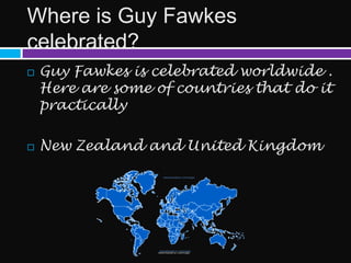 Where is Guy Fawkes
celebrated?
   Guy Fawkes is celebrated worldwide .
    Here are some of countries that do it
    practically

   New Zealand and United Kingdom
 