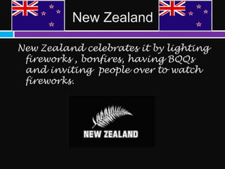 New Zealand

New Zealand celebrates it by lighting
 fireworks , bonfires, having BQQs
 and inviting people over to watch
 fireworks.
 