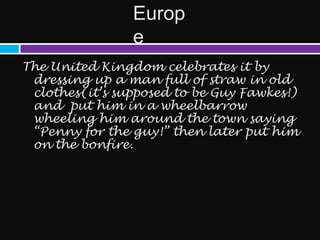 Europ
                e
The United Kingdom celebrates it by
 dressing up a man full of straw in old
 clothes(it’s supposed to be Guy Fawkes!)
 and put him in a wheelbarrow
 wheeling him around the town saying
 “Penny for the guy!” then later put him
 on the bonfire.
 