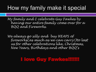 How my family make it special
My family and I celebrate Guy Fawkes by
 having our entire family come over for a
 BQQ and Fireworks.

We always go silly and buy HEAPS of
 fireworks(as much as we can carry!)to last
 us for other celebrations like, Christmas,
 New Years, Birthdays and other BQQ’s


       I love Guy Fawkes!!!!!!!
 