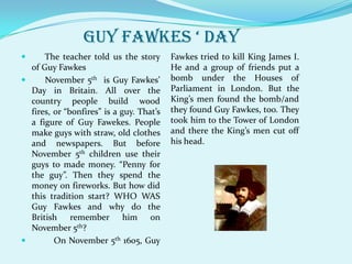 GUY FAWKES ‘ day
     The teacher told us the story       Fawkes tried to kill King James I.
  of Guy Fawkes                           He and a group of friends put a
     November 5th is Guy Fawkes’         bomb under the Houses of
  Day in Britain. All over the            Parliament in London. But the
  country people build wood               King’s men found the bomb/and
  fires, or “bonfires” is a guy. That’s   they found Guy Fawkes, too. They
  a figure of Guy Fawekes. People         took him to the Tower of London
  make guys with straw, old clothes       and there the King’s men cut off
  and newspapers. But before              his head.
  November 5th children use their
  guys to made money. “Penny for
  the guy”. Then they spend the
  money on fireworks. But how did
  this tradition start? WHO WAS
  Guy Fawkes and why do the
  British remember him on
  November 5th?
        On November 5th 1605, Guy
 