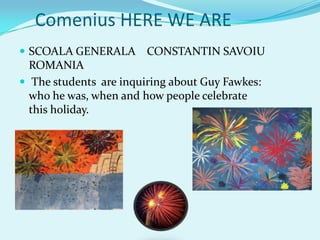 Comenius HERE WE ARE
 SCOALA GENERALA       CONSTANTIN SAVOIU
  ROMANIA
 The students are inquiring about Guy Fawkes:
  who he was, when and how people celebrate
  this holiday.
 