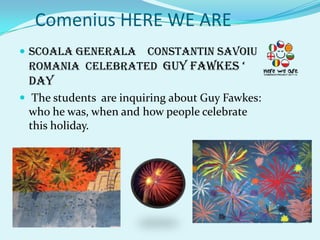 Comenius HERE WE ARE
 SCOALA GENERALA CONSTANTIN SAVOIU
 ROMANIA CELEBRATED GUY FAWKES ‘
 day
 The students are inquiring about Guy Fawkes:
 who he was, when and how people celebrate
 this holiday.
 