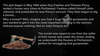 The plot began in May 1604 when Guy Fawkes and Thomas Percy
rented a house very close to Parliament. Fawkes called himself John
Johnson and pretended he was Percy's servant. They then began to dig
a tunnel...
Why a tunnel? Well, imagine you had a huge heap of gunpowder and
you wanted to get it into the most important building in the country
without anyone noticing. Not an easy thing to do.
The tunnel was meant to run from the cellar
of their house and under the street, ending
up underneath the Houses of Parliament perfect for smuggling that gunpowder.

 