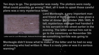 Ten days to go. The gunpowder was ready. The plotters were ready.
What could possibly go wrong? Well, all it took to upset those careful
plans was a very mysterious letter.
Lord Monteagle, a very important man
and friend of King James I, was given a
letter at dinner on October 26th 1605. A
tall, mysterious stranger had handed it
to his servant in the street earlier in the
evening. The letter warned him not to
go to the ceremony on November 5th
Letter sent to Lord Monteagle, National Archives (UK) something terrible was going to
as
happen.
Monteagle didn't know what to make of the letter and he had no way
of knowing who had written it. Was it a nasty joke or was it a serious
warning?

 