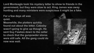 Lord Monteagle took his mystery letter to show to friends in the
government, but they were slow to act. King James was away
hunting and many ministers were suspicious it might be a fake.
For a few days all was
quiet.
Meanwhile, the plotters quickly
found out about the letter. Catesby
wasn't going to give up though. He
sent Guy Fawkes down to the cellar
to check that the gunpowder stores
were still safe. All the gang could do
now was wait.

 