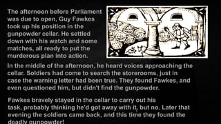 The afternoon before Parliament
was due to open, Guy Fawkes
took up his position in the
gunpowder cellar. He settled
down with his watch and some
matches, all ready to put the
murderous plan into action.
In the middle of the afternoon, he heard voices approaching the
cellar. Soldiers had come to search the storerooms, just in
case the warning letter had been true. They found Fawkes, and
even questioned him, but didn't find the gunpowder.
Fawkes bravely stayed in the cellar to carry out his
task, probably thinking he'd got away with it, but no. Later that
evening the soldiers came back, and this time they found the

 