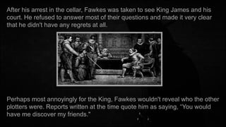 After his arrest in the cellar, Fawkes was taken to see King James and his
court. He refused to answer most of their questions and made it very clear
that he didn't have any regrets at all.

Perhaps most annoyingly for the King, Fawkes wouldn't reveal who the other
plotters were. Reports written at the time quote him as saying, “You would
have me discover my friends."

 