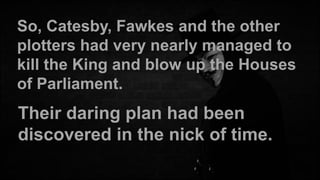 So, Catesby, Fawkes and the other
plotters had very nearly managed to
kill the King and blow up the Houses
of Parliament.

Their daring plan had been
discovered in the nick of time.

 