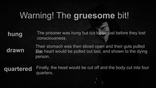 Warning! The gruesome bit!
hung

The prisoner was hung but cut loose just before they lost
consciousness.

drawn

Their stomach was then sliced open and their guts pulled
The
out. heart would be pulled out last, and shown to the dying
person.

quartered

Finally, the head would be cut off and the body cut into four
quarters.

 